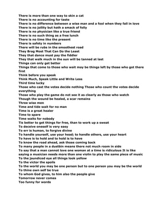 There is more than one way to skin a cat
There is no accounting for taste
There is no difference between a wise man and a fool when they fall in love
There is no jollity but hath a smack of folly
There is no physician like a true friend
There is no such thing as a free lunch
There is no time like the present
There is safety in numbers
There will be rubs in the smoothest road
They Brag Most That Can Do the Least
They that dance must pay the fiddler
They that walk much in the sun will be tanned at last
Things can only get better
Things that come to those who wait may be things left by those who got there
first
Think before you speak
Think Much, Speak Little and Write Less
Third time lucky
Those who cast the votes decide nothing Those who count the votes decide
everything
Those who play the game do not see it as clearly as those who watch
Though the wound be healed, a scar remains
Three wise men
Time and tide wait for no man
Time is a great healer
Time to spare
Time waits for nobody
Tis better to get things for free, than to work up a sweat
To deceive oneself is very easy
To err is human, to forgive divine
To handle yourself, use your head; to handle others, use your heart
To have is to hold and to hold is to have
To know the road ahead, ask those coming back
To many people in a dustbin means there not much room in side
To say that a man cannot love one woman at a time is ridiculous It is like
saying a musician needs more than one violin to play the same piece of music
To the jaundiced eye all things look yellow
To the victor the spoils
To the world you may be one person but to one person you may be the world
To thine own self be true
To whom God gives, to him also the people give
Tomorrow never comes
Too funny for words
 
