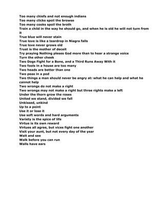 Too many chiefs and not enough indians
Too many clicks spoil the browse
Too many cooks spoil the broth
Train a child in the way he should go, and when he is old he will not turn from
it
True blue will never stain
True love is like a teardrop in Niagra falls
True love never grows old
Trust is the mother of deceit
Try praying Nothing pleses God more than to hear a strange voice
Turn the other cheek
Two Dogs Fight for a Bone, and a Third Runs Away With it
Two fools in a house are too many
Two heads are better than one
Two peas in a pod
Two things a man should never be angry at: what he can help and what he
cannot help
Two wrongs do not make a right
Two wrongs may not make a right but three rights make a left
Under the thorn grow the roses
United we stand, divided we fall
Unkissed, unkind
Up to a point
Use it or lose it
Use soft words and hard arguments
Variety is the spice of life
Virtue is its own reward
Virtues all agree, but vices fight one another
Visit your aunt, but not every day of the year
Wait and see
Walk before you can run
Walls have ears
 