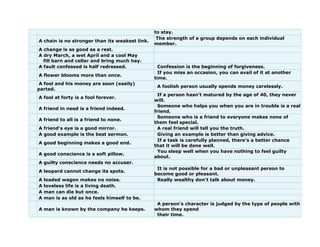 to stay.
A chain is no stronger than its weakest link.
The strength of a group depends on each individual
member.
A change is as good as a rest.
A dry March, a wet April and a cool May
fill barn and cellar and bring much hay.
A fault confessed is half redressed. Confession is the beginning of forgiveness.
A flower blooms more than once.
If you miss an occasion, you can avail of it at another
time.
A fool and his money are soon (easily)
parted.
A foolish person usually spends money carelessly.
A fool at forty is a fool forever.
If a person hasn't matured by the age of 40, they never
will.
A friend in need is a friend indeed.
Someone who helps you when you are in trouble is a real
friend.
A friend to all is a friend to none.
Someone who is a friend to everyone makes none of
them feel special.
A friend's eye is a good mirror. A real friend will tell you the truth.
A good example is the best sermon. Giving an example is better than giving advice.
A good beginning makes a good end.
If a task is carefully planned, there's a better chance
that it will be done well.
A good conscience is a soft pillow.
You sleep well when you have nothing to feel guilty
about.
A guilty conscience needs no accuser.
A leopard cannot change its spots.
It is not possible for a bad or unpleasant person to
become good or pleasant.
A loaded wagon makes no noise. Really wealthy don't talk about money.
A loveless life is a living death.
A man can die but once.
A man is as old as he feels himself to be.
A man is known by the company he keeps.
A person's character is judged by the type of people with
whom they spend
their time.
 
