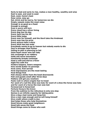 Early to bed and early to rise, makes a man healthy, wealthy and wise
East is east, and west is west
East, west, home's best
Easy come, easy go
Eat, drink and be merry, for tomorrow we die
Empty vessels make the most noise
Enough is as good as a feast
Enough is enough
Even a worm will turn
Every cloud has a silver lining
Every dog has his day
Every Jack has his Jill
Every little helps
Every man for himself, and the Devil take the hindmost
Every man has his price
Every picture tells a story
Every stick has two ends
Everybody wants to go to heaven but nobody wants to die
Fact is stranger than fiction
Failing to plan is planning to fail
Faint heart never won fair lady
Fair exchange is no robbery
Faith will move mountains
Familiarity breeds contempt
Feed a cold and starve a fever
Fight fire with fire
Finders keepers, losers weepers
Fine words butter no parsnips
First come, first served
First impressions are the most lasting
First things first
Fish always stinks from the head downwards
Fish and guests smell after three days
Flattery will get you nowhere
Fools rush in where angels fear to tread
For want of a nail the shoe was lost; for want of a shoe the horse was lost;
and for want of a horse the man was lost
Forewarned is forearmed
Fortune favours the brave
From the sublime to the ridiculous is only one step
Genius is an infinite capacity for taking pains
Give a dog a bad name and hang him
Give a man rope enough and he will hang himself
Give credit where credit is due
God helps those who help themselves
Good fences make good neighbours
Good talk saves the food
Good things come to those who wait
 