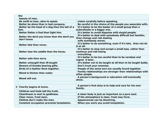 the
beauty of men.
Be swift to hear, slow to speak. Listen carefully before speaking.
Better be alone than in bad company. Be careful in the choice of the people you associate with.
Better be the head of a dog then the tail of a
lion.
It's better to be the leader of a small group than a
subordinate in a bigger one.
Better flatter a fool than fight him. It's better to avoid disputes with stupid people.
Better the devil you know than the devil you
don't know
It's better to deal with somebody difficult but familiar,
than change and risk dealing
with somebody worse.
Better late than never.
It's better to do something, even if it's late, than not do
it at all.
Better lose the saddle than the horse.
It's better to stop and accept a small loss, rather than
continue and risk losing
everything.
Better safe than sorry
It's better to be too careful than to be careless and
regret it later.
Better untaught than ill-taught It's better not to be taught at all than to be taught badly.
Beware of Greeks bearing gifts. Don't trust your enemies.
Birds of a feather flock together. People of the same sort are usually found together.
Blood is thicker than water
Family relationships are stronger than relationships with
other people.
Blood will out.
A person's background or education will eventually
show.
C Charity begins at home.
A person's first duty is to help and care for his own
family.
Children and fools tell the truth.
Cleanliness is next to godliness. A clean body is just as important as a pure soul.
Clear moon, frost soon. If the atmosphere is clear, frost may form.
Clothes don't make the man. Appearances can be deceiving.
Constant occupation prevents temptation. When you work you avoid temptation.
 