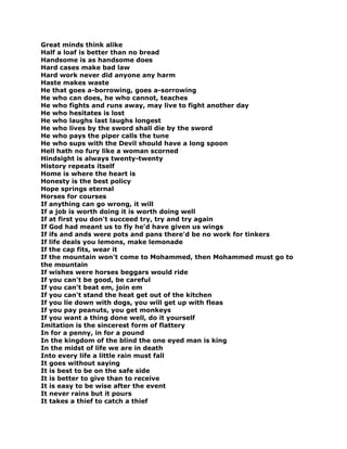 Great minds think alike
Half a loaf is better than no bread
Handsome is as handsome does
Hard cases make bad law
Hard work never did anyone any harm
Haste makes waste
He that goes a-borrowing, goes a-sorrowing
He who can does, he who cannot, teaches
He who fights and runs away, may live to fight another day
He who hesitates is lost
He who laughs last laughs longest
He who lives by the sword shall die by the sword
He who pays the piper calls the tune
He who sups with the Devil should have a long spoon
Hell hath no fury like a woman scorned
Hindsight is always twenty-twenty
History repeats itself
Home is where the heart is
Honesty is the best policy
Hope springs eternal
Horses for courses
If anything can go wrong, it will
If a job is worth doing it is worth doing well
If at first you don't succeed try, try and try again
If God had meant us to fly he'd have given us wings
If ifs and ands were pots and pans there'd be no work for tinkers
If life deals you lemons, make lemonade
If the cap fits, wear it
If the mountain won't come to Mohammed, then Mohammed must go to
the mountain
If wishes were horses beggars would ride
If you can't be good, be careful
If you can't beat em, join em
If you can't stand the heat get out of the kitchen
If you lie down with dogs, you will get up with fleas
If you pay peanuts, you get monkeys
If you want a thing done well, do it yourself
Imitation is the sincerest form of flattery
In for a penny, in for a pound
In the kingdom of the blind the one eyed man is king
In the midst of life we are in death
Into every life a little rain must fall
It goes without saying
It is best to be on the safe side
It is better to give than to receive
It is easy to be wise after the event
It never rains but it pours
It takes a thief to catch a thief
 