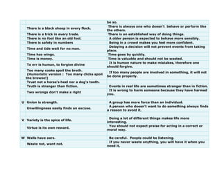 be so.
There is a black sheep in every flock.
There is always one who doesn't behave or perform like
the others.
There is a trick in every trade. There is an established way of doing things.
There is no fool like an old fool. A older person is expected to behave more sensibly.
There is safety in numbers Being in a crowd makes you feel more confident.
Time and tide wait for no man.
Delaying a decision will not prevent events from taking
place.
Time has wings. Time goes by quickly.
Time is money. Time is valuable and should not be wasted.
To err is human, to forgive divine
It is human nature to make mistakes, therefore one
should forgive.
Too many cooks spoil the broth.
(Humoristic version : Too many clicks spoil
the browse!)
If too many people are involved in something, it will not
be done properly.
Trust not a horse's heel nor a dog's tooth.
Truth is stranger than fiction. Events in real life are sometimes stranger than in fiction.
Two wrongs don't make a right
It is wrong to harm someone because they have harmed
you.
U Union is strength. A group has more force than an individual.
Unwillingness easily finds an excuse.
A person who doesn't want to do something always finds
a reason to avoid it.
V Variety is the spice of life.
Doing a lot of different things makes life more
interesting.
Virtue is its own reward.
You should not expect praise for acting in a correct or
moral way.
W Walls have ears. Be careful. People could be listening.
Waste not, want not.
If you never waste anything, you will have it when you
need it.
 