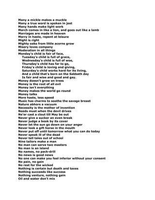 Many a mickle makes a muckle
Many a true word is spoken in jest
Many hands make light work
March comes in like a lion, and goes out like a lamb
Marriages are made in heaven
Marry in haste, repent at leisure
Might is right
Mighty oaks from little acorns grow
Misery loves company
Moderation in all things
Monday's child is fair of face,
Tuesday's child is full of grace,
Wednesday's child is full of woe,
Thursday's child has far to go,
Friday's child is loving and giving,
Saturday's child works hard for its living,
And a child that's born on the Sabbath day
Is fair and wise and good and gay.
Money doesn't grow on trees
Money is the root of all evil
Money isn't everything
Money makes the world go round
Money talks
More haste, less speed
Music has charms to soothe the savage breast
Nature abhors a vacuum
Necessity is the mother of invention
Needs must when the devil drives
Ne'er cast a clout till May be out
Never give a sucker an even break
Never judge a book by its cover
Never let the sun go down on your anger
Never look a gift horse in the mouth
Never put off until tomorrow what you can do today
Never speak ill of the dead
Never tell tales out of school
Nine tailors make a man
No man can serve two masters
No man is an island
No names, no pack-drill
No news is good news
No one can make you feel inferior without your consent
No pain, no gain
No rest for the wicked
Nothing is certain but death and taxes
Nothing succeeds like success
Nothing venture, nothing gain
Oil and water don't mix
 