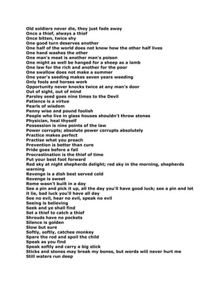 Old soldiers never die, they just fade away
Once a thief, always a thief
Once bitten, twice shy
One good turn deserves another
One half of the world does not know how the other half lives
One hand washes the other
One man's meat is another man's poison
One might as well be hanged for a sheep as a lamb
One law for the rich and another for the poor
One swallow does not make a summer
One year's seeding makes seven years weeding
Only fools and horses work
Opportunity never knocks twice at any man's door
Out of sight, out of mind
Parsley seed goes nine times to the Devil
Patience is a virtue
Pearls of wisdom
Penny wise and pound foolish
People who live in glass houses shouldn't throw stones
Physician, heal thyself
Possession is nine points of the law
Power corrupts; absolute power corrupts absolutely
Practice makes perfect
Practise what you preach
Prevention is better than cure
Pride goes before a fall
Procrastination is the thief of time
Put your best foot forward
Red sky at night shepherds delight; red sky in the morning, shepherds
warning
Revenge is a dish best served cold
Revenge is sweet
Rome wasn't built in a day
See a pin and pick it up, all the day you'll have good luck; see a pin and let
it lie, bad luck you'll have all day
See no evil, hear no evil, speak no evil
Seeing is believing
Seek and ye shall find
Set a thief to catch a thief
Shrouds have no pockets
Silence is golden
Slow but sure
Softly, softly, catchee monkey
Spare the rod and spoil the child
Speak as you find
Speak softly and carry a big stick
Sticks and stones may break my bones, but words will never hurt me
Still waters run deep
 