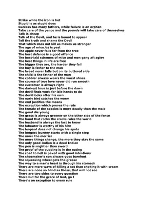 Strike while the iron is hot
Stupid is as stupid does
Success has many fathers, while failure is an orphan
Take care of the pence and the pounds will take care of themselves
Talk is cheap
Talk of the Devil, and he is bound to appear
Tell the truth and shame the Devil
That which does not kill us makes us stronger
The age of miracles is past
The apple never falls far from the tree
The best defence is a good offence
The best-laid schemes of mice and men gang aft agley
The best things in life are free
The bigger they are, the harder they fall
The boy is father to the man
The bread never falls but on its buttered side
The child is the father of the man
The cobbler always wears the worst shoes
The course of true love never did run smooth
The customer is always right
The darkest hour is just before the dawn
The devil finds work for idle hands to do
The devil looks after his own
The early bird catches the worm
The end justifies the means
The exception which proves the rule
The female of the species is more deadly than the male
The good die young
The grass is always greener on the other side of the fence
The hand that rocks the cradle rules the world
The husband is always the last to know
The labourer is worthy of his hire
The leopard does not change his spots
The longest journey starts with a single step
The more the merrier
The more things change, the more they stay the same
The only good Indian is a dead Indian
The pen is mightier than sword
The proof of the pudding is in the eating
The road to hell is paved with good intentions
The shoemaker's son always goes barefoot
The squeaking wheel gets the grease
The way to a man's heart is through his stomach
There are more ways of killing a cat than choking it with cream
There are none so blind as those, that will not see
There are two sides to every question
There but for the grace of God, go I
There's an exception to every rule
 