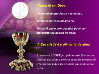 Tenha fé em Deus.  Tenha fé no que Jesus nos deixou.  Tenha fé em você mesmo (a).  Tenha fé que o pior pecador pode ser merecedor da dádiva de Deus. Alimente a ADORE por pelo menos 10 minutos Jesus na sua alma e verás o poder da presença de Deus na sua vida e na de todos que estão a sua volta. A Eucaristia é o alimento da alma. 