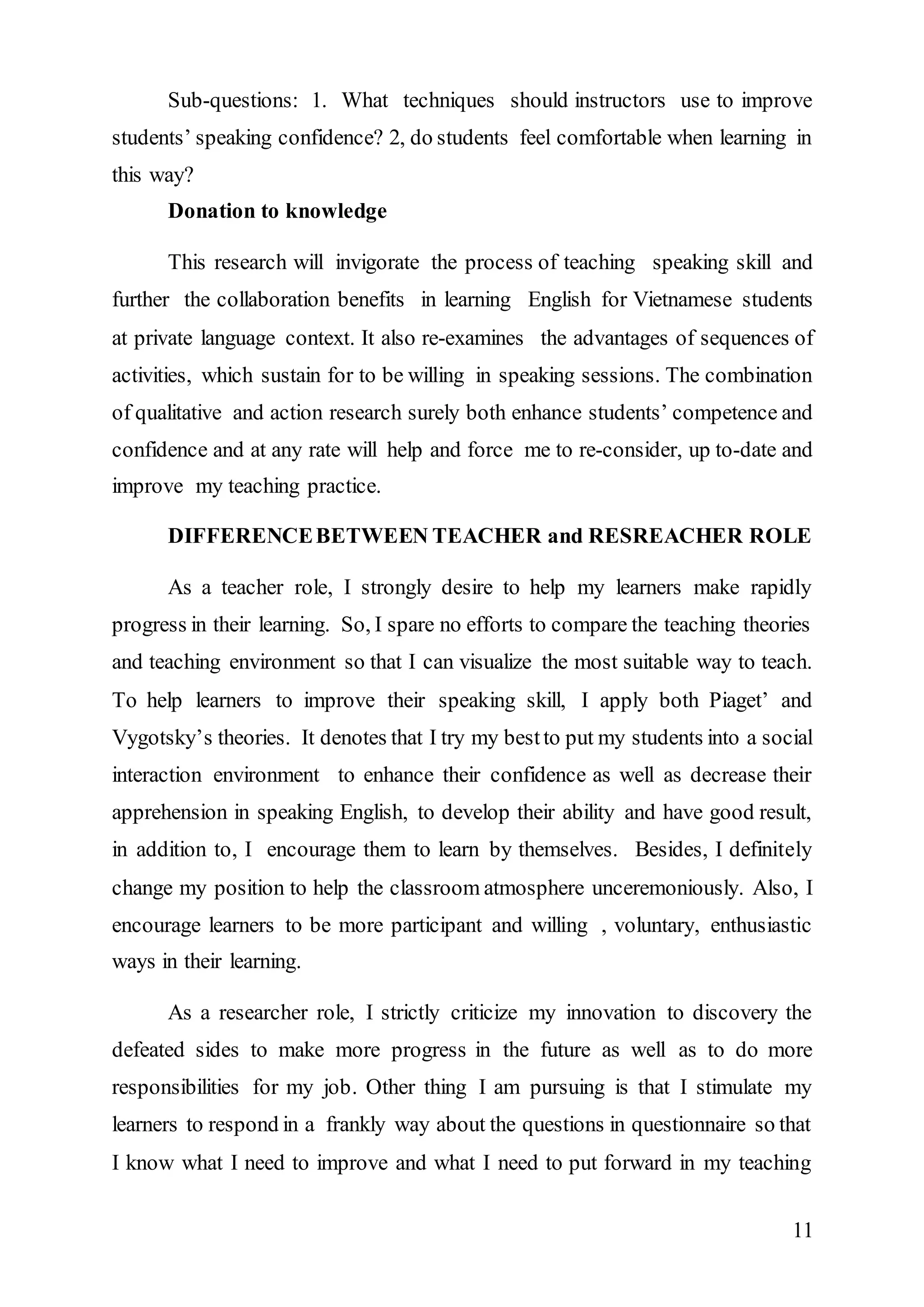 Sub-questions: 1. What techniques should instructors use to improve 
students’ speaking confidence? 2, do students feel comfortable when learning in 
this way? 
11 
Donation to knowledge 
This research will invigorate the process of teaching speaking skill and 
further the collaboration benefits in learning English for Vietnamese students 
at private language context. It also re-examines the advantages of sequences of 
activities, which sustain for to be willing in speaking sessions. The combination 
of qualitative and action research surely both enhance students’ competence and 
confidence and at any rate will help and force me to re-consider, up to-date and 
improve my teaching practice. 
DIFFERENCE BETWEEN TEACHER and RESREACHER ROLE 
As a teacher role, I strongly desire to help my learners make rapidly 
progress in their learning. So, I spare no efforts to compare the teaching theories 
and teaching environment so that I can visualize the most suitable way to teach. 
To help learners to improve their speaking skill, I apply both Piaget’ and 
Vygotsky’s theories. It denotes that I try my best to put my students into a social 
interaction environment to enhance their confidence as well as decrease their 
apprehension in speaking English, to develop their ability and have good result, 
in addition to, I encourage them to learn by themselves. Besides, I definitely 
change my position to help the classroom atmosphere unceremoniously. Also, I 
encourage learners to be more participant and willing , voluntary, enthusiastic 
ways in their learning. 
As a researcher role, I strictly criticize my innovation to discovery the 
defeated sides to make more progress in the future as well as to do more 
responsibilities for my job. Other thing I am pursuing is that I stimulate my 
learners to respond in a frankly way about the questions in questionnaire so that 
I know what I need to improve and what I need to put forward in my teaching 
 
