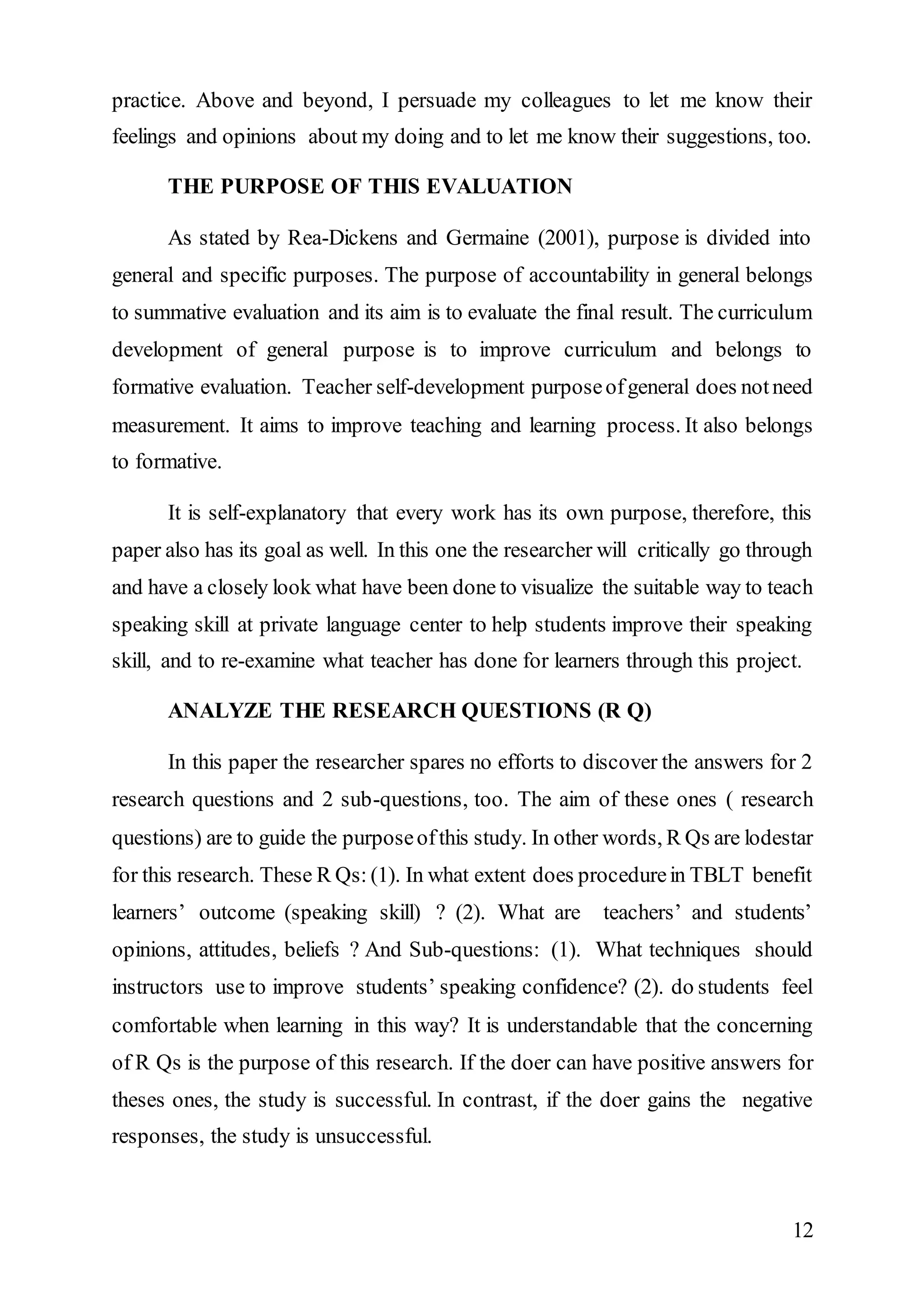 practice. Above and beyond, I persuade my colleagues to let me know their 
feelings and opinions about my doing and to let me know their suggestions, too. 
12 
THE PURPOSE OF THIS EVALUATION 
As stated by Rea-Dickens and Germaine (2001), purpose is divided into 
general and specific purposes. The purpose of accountability in general belongs 
to summative evaluation and its aim is to evaluate the final result. The curriculum 
development of general purpose is to improve curriculum and belongs to 
formative evaluation. Teacher self-development purpose of general does not need 
measurement. It aims to improve teaching and learning process. It also belongs 
to formative. 
It is self-explanatory that every work has its own purpose, therefore, this 
paper also has its goal as well. In this one the researcher will critically go through 
and have a closely look what have been done to visualize the suitable way to teach 
speaking skill at private language center to help students improve their speaking 
skill, and to re-examine what teacher has done for learners through this project. 
ANALYZE THE RESEARCH QUESTIONS (R Q) 
In this paper the researcher spares no efforts to discover the answers for 2 
research questions and 2 sub-questions, too. The aim of these ones ( research 
questions) are to guide the purpose of this study. In other words, R Qs are lodestar 
for this research. These R Qs: (1). In what extent does procedure in TBLT benefit 
learners’ outcome (speaking skill) ? (2). What are teachers’ and students’ 
opinions, attitudes, beliefs ? And Sub-questions: (1). What techniques should 
instructors use to improve students’ speaking confidence? (2). do students feel 
comfortable when learning in this way? It is understandable that the concerning 
of R Qs is the purpose of this research. If the doer can have positive answers for 
theses ones, the study is successful. In contrast, if the doer gains the negative 
responses, the study is unsuccessful. 
 