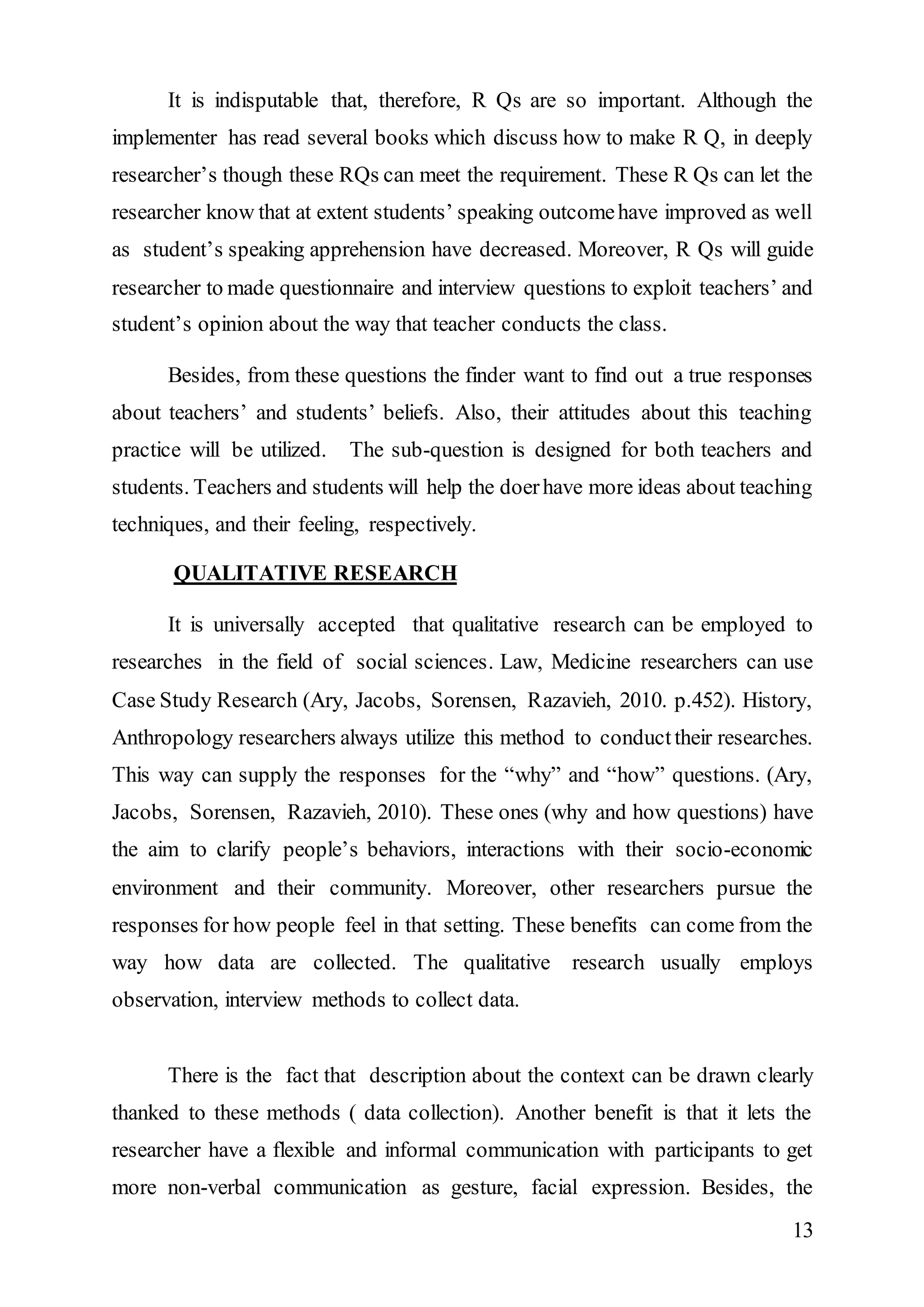 It is indisputable that, therefore, R Qs are so important. Although the 
implementer has read several books which discuss how to make R Q, in deeply 
researcher’s though these RQs can meet the requirement. These R Qs can let the 
researcher know that at extent students’ speaking outcome have improved as well 
as student’s speaking apprehension have decreased. Moreover, R Qs will guide 
researcher to made questionnaire and interview questions to exploit teachers’ and 
student’s opinion about the way that teacher conducts the class. 
Besides, from these questions the finder want to find out a true responses 
about teachers’ and students’ beliefs. Also, their attitudes about this teaching 
practice will be utilized. The sub-question is designed for both teachers and 
students. Teachers and students will help the doer have more ideas about teaching 
techniques, and their feeling, respectively. 
13 
QUALITATIVE RESEARCH 
It is universally accepted that qualitative research can be employed to 
researches in the field of social sciences. Law, Medicine researchers can use 
Case Study Research (Ary, Jacobs, Sorensen, Razavieh, 2010. p.452). History, 
Anthropology researchers always utilize this method to conduct their researches. 
This way can supply the responses for the “why” and “how” questions. (Ary, 
Jacobs, Sorensen, Razavieh, 2010). These ones (why and how questions) have 
the aim to clarify people’s behaviors, interactions with their socio-economic 
environment and their community. Moreover, other researchers pursue the 
responses for how people feel in that setting. These benefits can come from the 
way how data are collected. The qualitative research usually employs 
observation, interview methods to collect data. 
There is the fact that description about the context can be drawn clearly 
thanked to these methods ( data collection). Another benefit is that it lets the 
researcher have a flexible and informal communication with participants to get 
more non-verbal communication as gesture, facial expression. Besides, the 
 