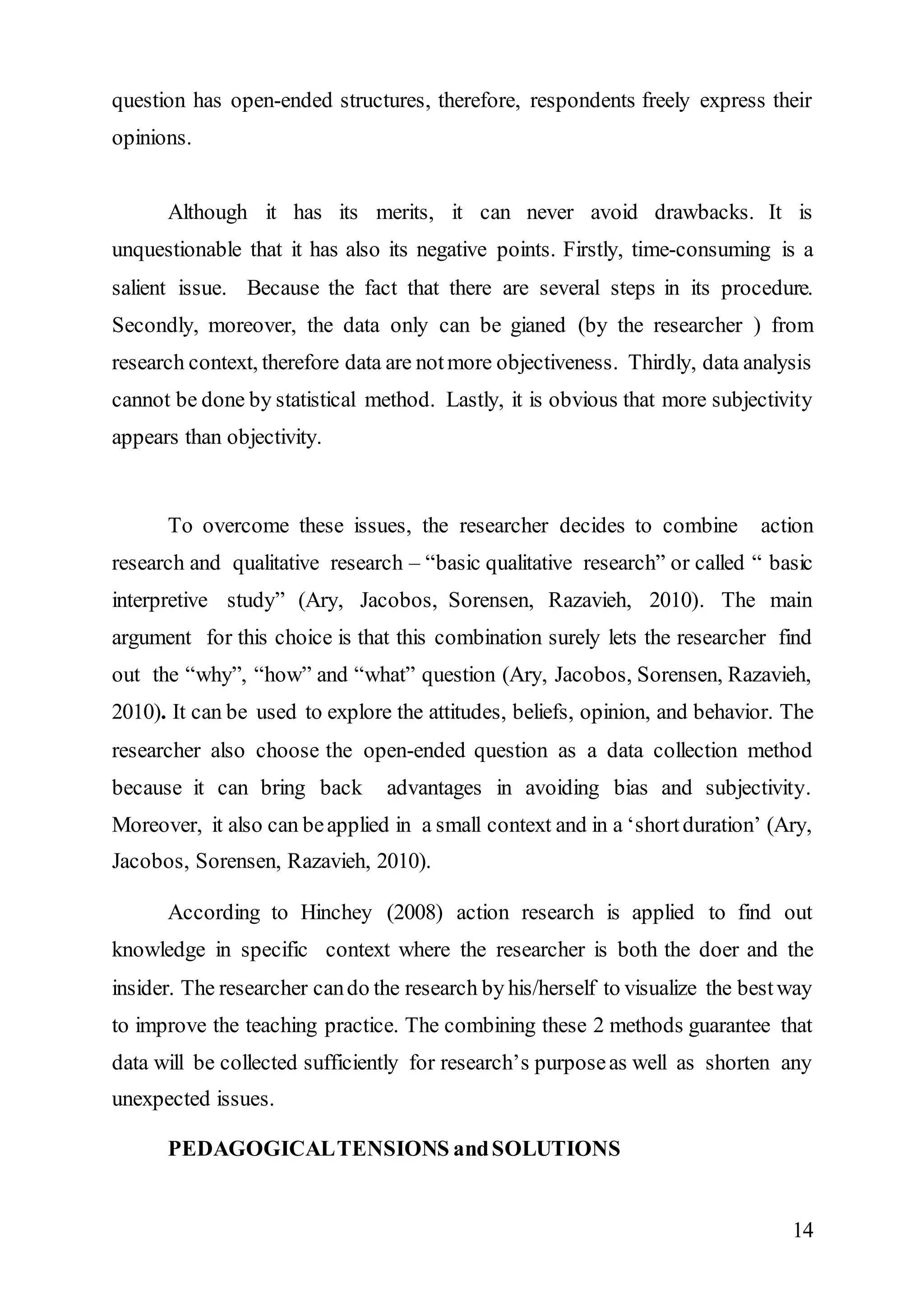 question has open-ended structures, therefore, respondents freely express their 
opinions. 
Although it has its merits, it can never avoid drawbacks. It is 
unquestionable that it has also its negative points. Firstly, time-consuming is a 
salient issue. Because the fact that there are several steps in its procedure. 
Secondly, moreover, the data only can be gianed (by the researcher ) from 
research context, therefore data are not more objectiveness. Thirdly, data analysis 
cannot be done by statistical method. Lastly, it is obvious that more subjectivity 
appears than objectivity. 
To overcome these issues, the researcher decides to combine action 
research and qualitative research – “basic qualitative research” or called “ basic 
interpretive study” (Ary, Jacobos, Sorensen, Razavieh, 2010). The main 
argument for this choice is that this combination surely lets the researcher find 
out the “why”, “how” and “what” question (Ary, Jacobos, Sorensen, Razavieh, 
2010). It can be used to explore the attitudes, beliefs, opinion, and behavior. The 
researcher also choose the open-ended question as a data collection method 
because it can bring back advantages in avoiding bias and subjectivity. 
Moreover, it also can be applied in a small context and in a ‘short duration’ (Ary, 
Jacobos, Sorensen, Razavieh, 2010). 
According to Hinchey (2008) action research is applied to find out 
knowledge in specific context where the researcher is both the doer and the 
insider. The researcher can do the research by his/herself to visualize the best way 
to improve the teaching practice. The combining these 2 methods guarantee that 
data will be collected sufficiently for research’s purpose as well as shorten any 
unexpected issues. 
14 
PEDAGOGICAL TENSIONS and SOLUTIONS 
 