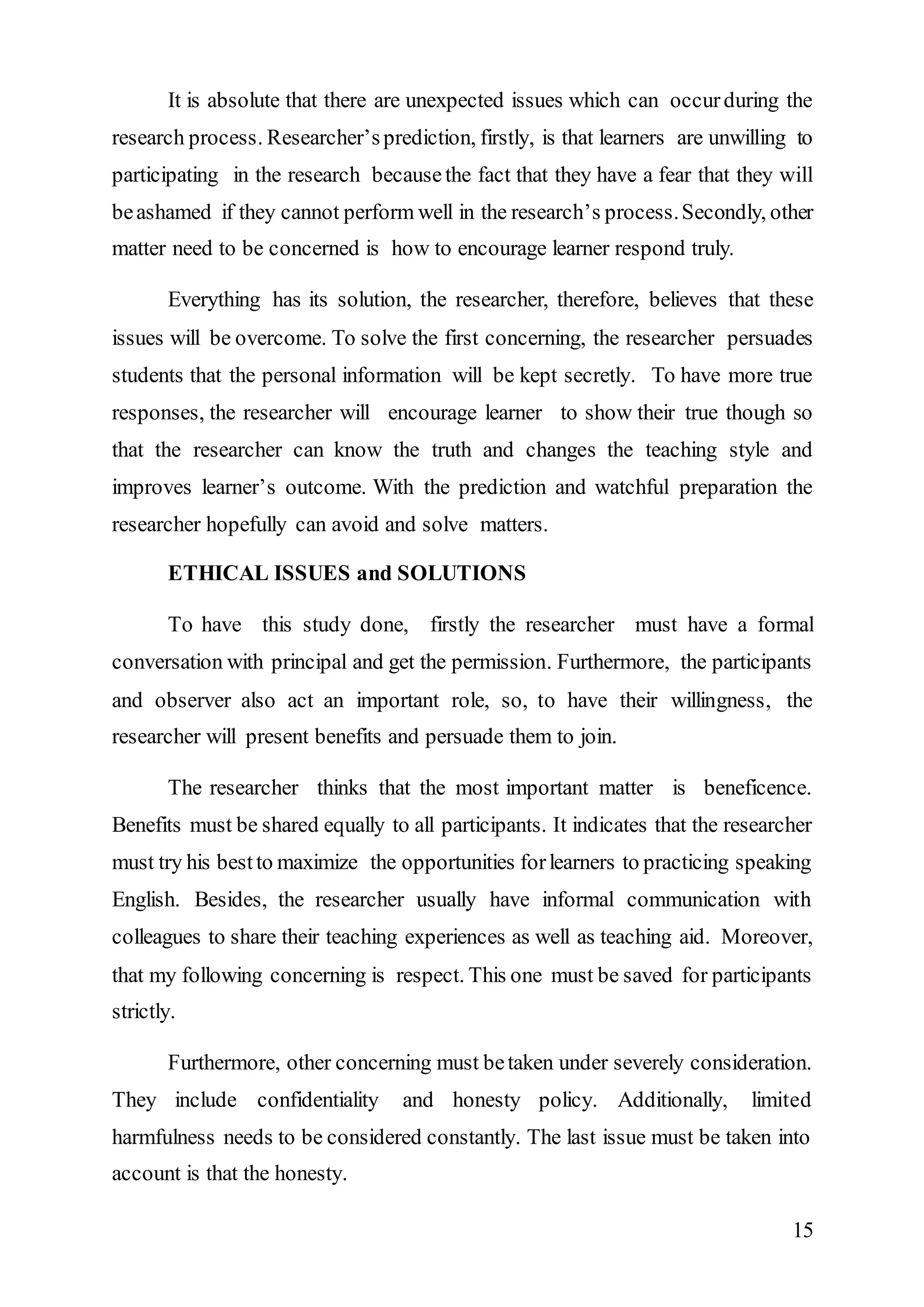 It is absolute that there are unexpected issues which can occur during the 
research process. Researcher’s prediction, firstly, is that learners are unwilling to 
participating in the research because the fact that they have a fear that they will 
be ashamed if they cannot perform well in the research’s process. Secondly, other 
matter need to be concerned is how to encourage learner respond truly. 
Everything has its solution, the researcher, therefore, believes that these 
issues will be overcome. To solve the first concerning, the researcher persuades 
students that the personal information will be kept secretly. To have more true 
responses, the researcher will encourage learner to show their true though so 
that the researcher can know the truth and changes the teaching style and 
improves learner’s outcome. With the prediction and watchful preparation the 
researcher hopefully can avoid and solve matters. 
15 
ETHICAL ISSUES and SOLUTIONS 
To have this study done, firstly the researcher must have a formal 
conversation with principal and get the permission. Furthermore, the participants 
and observer also act an important role, so, to have their willingness, the 
researcher will present benefits and persuade them to join. 
The researcher thinks that the most important matter is beneficence. 
Benefits must be shared equally to all participants. It indicates that the researcher 
must try his best to maximize the opportunities for learners to practicing speaking 
English. Besides, the researcher usually have informal communication with 
colleagues to share their teaching experiences as well as teaching aid. Moreover, 
that my following concerning is respect. This one must be saved for participants 
strictly. 
Furthermore, other concerning must be taken under severely consideration. 
They include confidentiality and honesty policy. Additionally, limited 
harmfulness needs to be considered constantly. The last issue must be taken into 
account is that the honesty. 
 