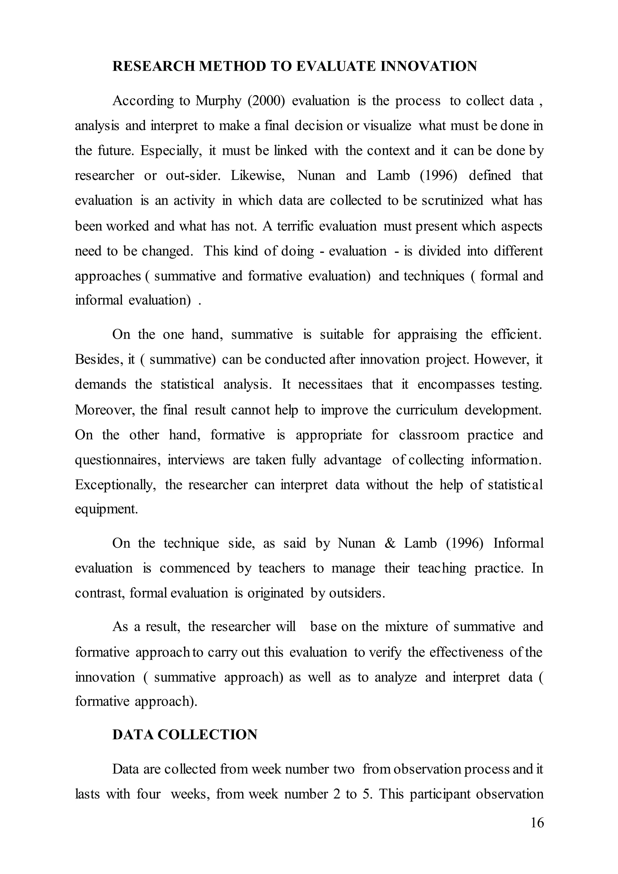 16 
RESEARCH METHOD TO EVALUATE INNOVATION 
According to Murphy (2000) evaluation is the process to collect data , 
analysis and interpret to make a final decision or visualize what must be done in 
the future. Especially, it must be linked with the context and it can be done by 
researcher or out-sider. Likewise, Nunan and Lamb (1996) defined that 
evaluation is an activity in which data are collected to be scrutinized what has 
been worked and what has not. A terrific evaluation must present which aspects 
need to be changed. This kind of doing - evaluation - is divided into different 
approaches ( summative and formative evaluation) and techniques ( formal and 
informal evaluation) . 
On the one hand, summative is suitable for appraising the efficient. 
Besides, it ( summative) can be conducted after innovation project. However, it 
demands the statistical analysis. It necessitaes that it encompasses testing. 
Moreover, the final result cannot help to improve the curriculum development. 
On the other hand, formative is appropriate for classroom practice and 
questionnaires, interviews are taken fully advantage of collecting information. 
Exceptionally, the researcher can interpret data without the help of statistical 
equipment. 
On the technique side, as said by Nunan & Lamb (1996) Informal 
evaluation is commenced by teachers to manage their teaching practice. In 
contrast, formal evaluation is originated by outsiders. 
As a result, the researcher will base on the mixture of summative and 
formative approach to carry out this evaluation to verify the effectiveness of the 
innovation ( summative approach) as well as to analyze and interpret data ( 
formative approach). 
DATA COLLECTION 
Data are collected from week number two from observation process and it 
lasts with four weeks, from week number 2 to 5. This participant observation 
 