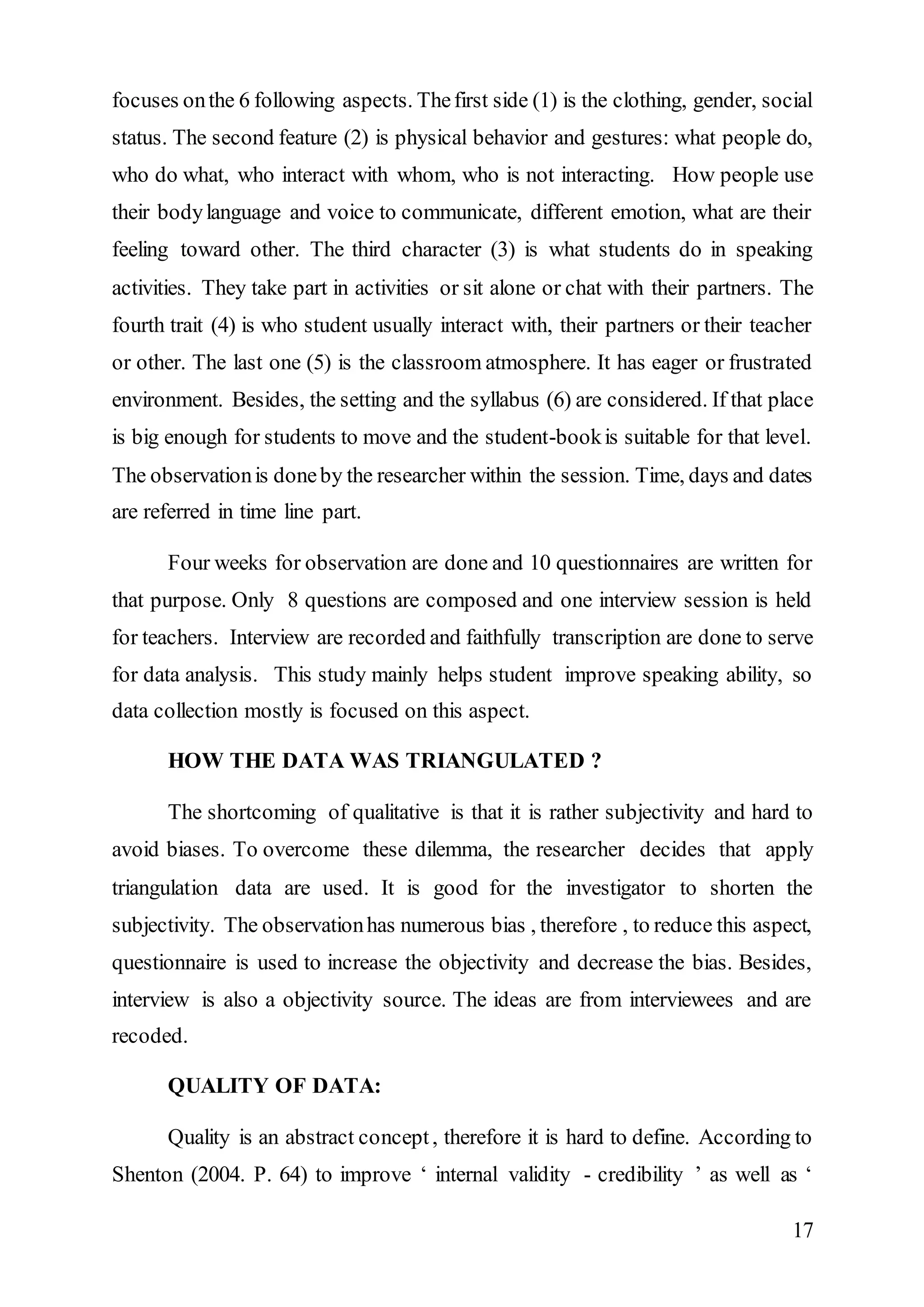 focuses on the 6 following aspects. The first side (1) is the clothing, gender, social 
status. The second feature (2) is physical behavior and gestures: what people do, 
who do what, who interact with whom, who is not interacting. How people use 
their body language and voice to communicate, different emotion, what are their 
feeling toward other. The third character (3) is what students do in speaking 
activities. They take part in activities or sit alone or chat with their partners. The 
fourth trait (4) is who student usually interact with, their partners or their teacher 
or other. The last one (5) is the classroom atmosphere. It has eager or frustrated 
environment. Besides, the setting and the syllabus (6) are considered. If that place 
is big enough for students to move and the student-book is suitable for that level. 
The observation is done by the researcher within the session. Time, days and dates 
are referred in time line part. 
Four weeks for observation are done and 10 questionnaires are written for 
that purpose. Only 8 questions are composed and one interview session is held 
for teachers. Interview are recorded and faithfully transcription are done to serve 
for data analysis. This study mainly helps student improve speaking ability, so 
data collection mostly is focused on this aspect. 
17 
HOW THE DATA WAS TRIANGULATED ? 
The shortcoming of qualitative is that it is rather subjectivity and hard to 
avoid biases. To overcome these dilemma, the researcher decides that apply 
triangulation data are used. It is good for the investigator to shorten the 
subjectivity. The observation has numerous bias , therefore , to reduce this aspect, 
questionnaire is used to increase the objectivity and decrease the bias. Besides, 
interview is also a objectivity source. The ideas are from interviewees and are 
recoded. 
QUALITY OF DATA: 
Quality is an abstract concept , therefore it is hard to define. According to 
Shenton (2004. P. 64) to improve ‘ internal validity - credibility ’ as well as ‘ 
 