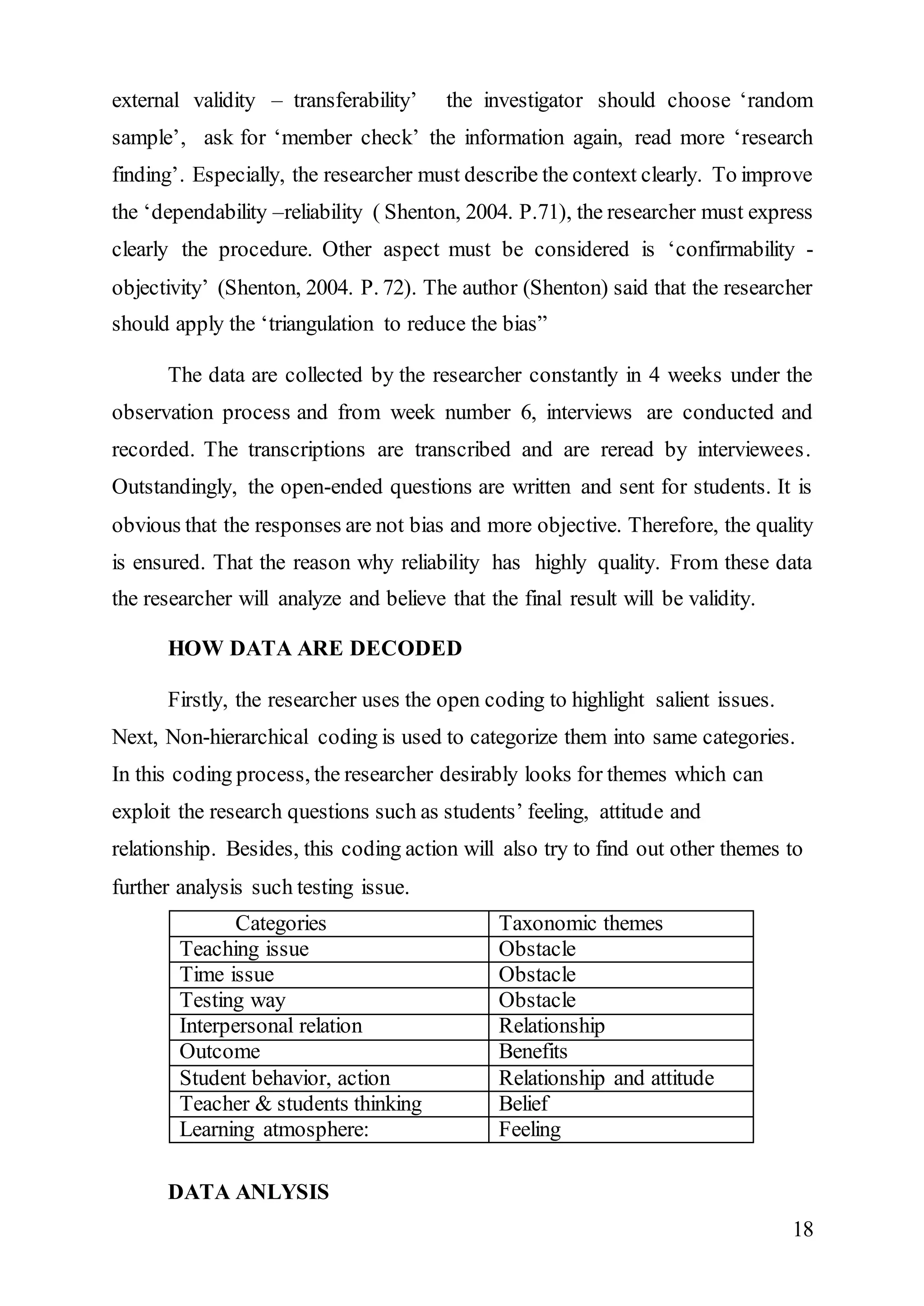 external validity – transferability’ the investigator should choose ‘random 
sample’, ask for ‘member check’ the information again, read more ‘research 
finding’. Especially, the researcher must describe the context clearly. To improve 
the ‘dependability –reliability ( Shenton, 2004. P.71), the researcher must express 
clearly the procedure. Other aspect must be considered is ‘confirmability - 
objectivity’ (Shenton, 2004. P. 72). The author (Shenton) said that the researcher 
should apply the ‘triangulation to reduce the bias” 
The data are collected by the researcher constantly in 4 weeks under the 
observation process and from week number 6, interviews are conducted and 
recorded. The transcriptions are transcribed and are reread by interviewees. 
Outstandingly, the open-ended questions are written and sent for students. It is 
obvious that the responses are not bias and more objective. Therefore, the quality 
is ensured. That the reason why reliability has highly quality. From these data 
the researcher will analyze and believe that the final result will be validity. 
18 
HOW DATA ARE DECODED 
Firstly, the researcher uses the open coding to highlight salient issues. 
Next, Non-hierarchical coding is used to categorize them into same categories. 
In this coding process, the researcher desirably looks for themes which can 
exploit the research questions such as students’ feeling, attitude and 
relationship. Besides, this coding action will also try to find out other themes to 
further analysis such testing issue. 
Categories Taxonomic themes 
Teaching issue Obstacle 
Time issue Obstacle 
Testing way Obstacle 
Interpersonal relation Relationship 
Outcome Benefits 
Student behavior, action Relationship and attitude 
Teacher & students thinking Belief 
Learning atmosphere: Feeling 
DATA ANLYSIS 
 