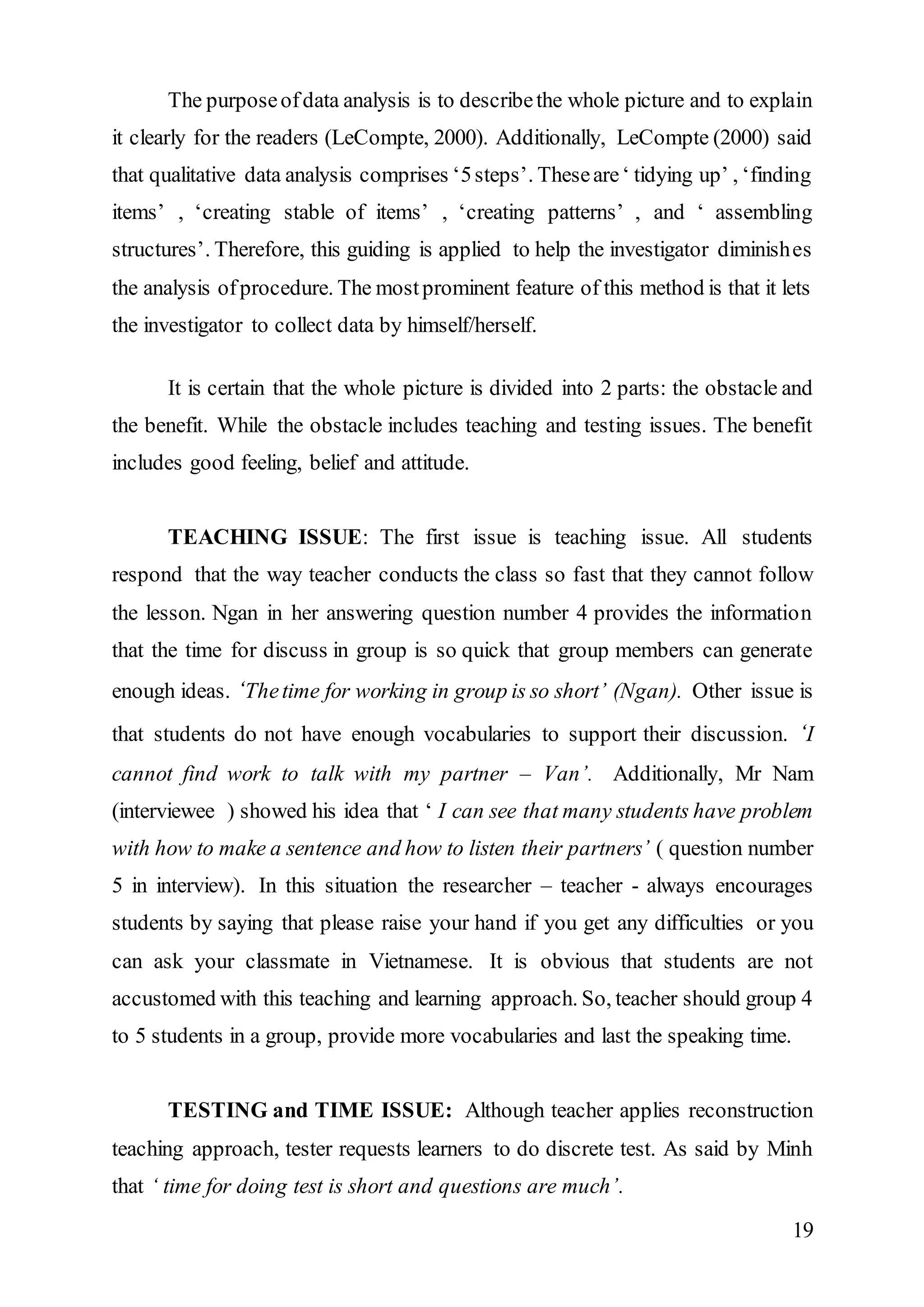 The purpose of data analysis is to describe the whole picture and to explain 
it clearly for the readers (LeCompte, 2000). Additionally, LeCompte (2000) said 
that qualitative data analysis comprises ‘5 steps’. These are ‘ tidying up’ , ‘finding 
items’ , ‘creating stable of items’ , ‘creating patterns’ , and ‘ assembling 
structures’. Therefore, this guiding is applied to help the investigator diminishes 
the analysis of procedure. The most prominent feature of this method is that it lets 
the investigator to collect data by himself/herself. 
It is certain that the whole picture is divided into 2 parts: the obstacle and 
the benefit. While the obstacle includes teaching and testing issues. The benefit 
includes good feeling, belief and attitude. 
TEACHING ISSUE: The first issue is teaching issue. All students 
respond that the way teacher conducts the class so fast that they cannot follow 
the lesson. Ngan in her answering question number 4 provides the information 
that the time for discuss in group is so quick that group members can generate 
enough ideas. ‘The time for working in group is so short’ (Ngan). Other issue is 
that students do not have enough vocabularies to support their discussion. ‘I 
cannot find work to talk with my partner – Van’. Additionally, Mr Nam 
(interviewee ) showed his idea that ‘ I can see that many students have problem 
with how to make a sentence and how to listen their partners’ ( question number 
5 in interview). In this situation the researcher – teacher - always encourages 
students by saying that please raise your hand if you get any difficulties or you 
can ask your classmate in Vietnamese. It is obvious that students are not 
accustomed with this teaching and learning approach. So, teacher should group 4 
to 5 students in a group, provide more vocabularies and last the speaking time. 
TESTING and TIME ISSUE: Although teacher applies reconstruction 
teaching approach, tester requests learners to do discrete test. As said by Minh 
that ‘ time for doing test is short and questions are much’. 
19 
 
