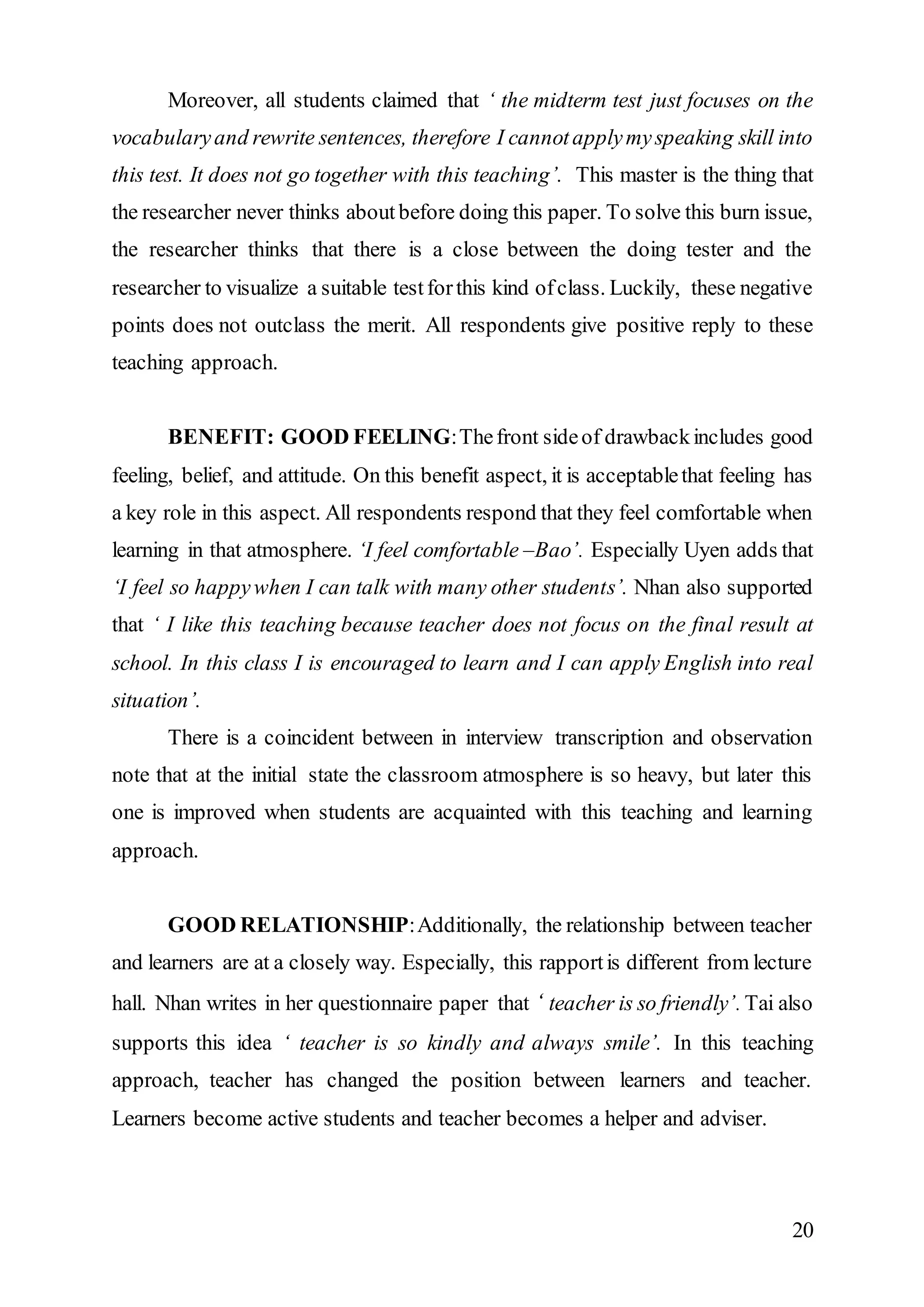 Moreover, all students claimed that ‘ the midterm test just focuses on the 
vocabulary and rewrite sentences, therefore I cannot apply my speaking skill into 
this test. It does not go together with this teaching’. This master is the thing that 
the researcher never thinks about before doing this paper. To solve this burn issue, 
the researcher thinks that there is a close between the doing tester and the 
researcher to visualize a suitable test for this kind of class. Luckily, these negative 
points does not outclass the merit. All respondents give positive reply to these 
teaching approach. 
BENEFIT: GOOD FEELING: The front side of drawback includes good 
feeling, belief, and attitude. On this benefit aspect, it is acceptable that feeling has 
a key role in this aspect. All respondents respond that they feel comfortable when 
learning in that atmosphere. ‘I feel comfortable –Bao’. Especially Uyen adds that 
‘I feel so happy when I can talk with many other students’. Nhan also supported 
that ‘ I like this teaching because teacher does not focus on the final result at 
school. In this class I is encouraged to learn and I can apply English into real 
situation’. 
There is a coincident between in interview transcription and observation 
note that at the initial state the classroom atmosphere is so heavy, but later this 
one is improved when students are acquainted with this teaching and learning 
approach. 
GOOD RELATIONSHIP: Additionally, the relationship between teacher 
and learners are at a closely way. Especially, this rapport is different from lecture 
hall. Nhan writes in her questionnaire paper that ‘ teacher is so friendly’. Tai also 
supports this idea ‘ teacher is so kindly and always smile’. In this teaching 
approach, teacher has changed the position between learners and teacher. 
Learners become active students and teacher becomes a helper and adviser. 
20 
 