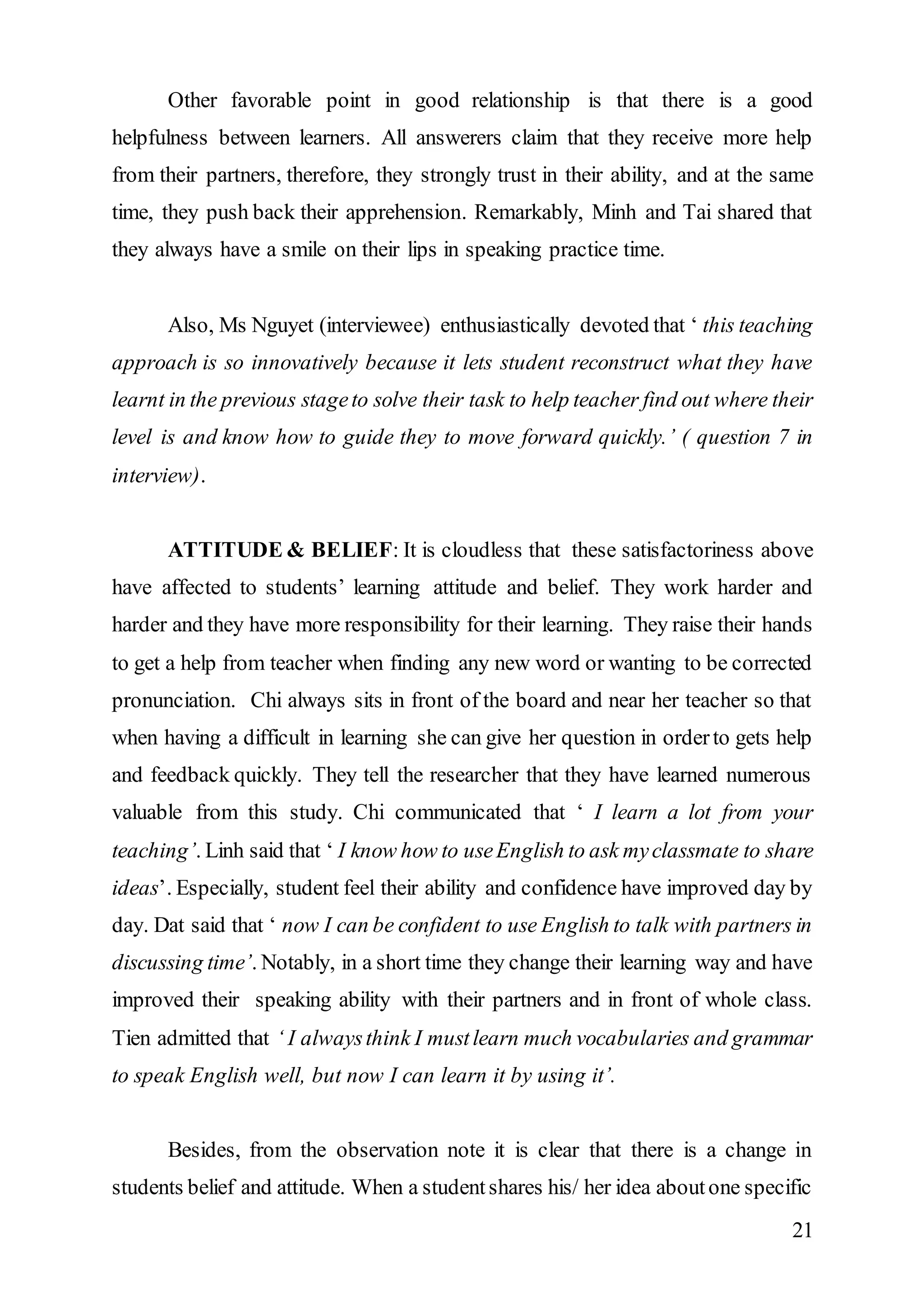 Other favorable point in good relationship is that there is a good 
helpfulness between learners. All answerers claim that they receive more help 
from their partners, therefore, they strongly trust in their ability, and at the same 
time, they push back their apprehension. Remarkably, Minh and Tai shared that 
they always have a smile on their lips in speaking practice time. 
Also, Ms Nguyet (interviewee) enthusiastically devoted that ‘ this teaching 
approach is so innovatively because it lets student reconstruct what they have 
learnt in the previous stage to solve their task to help teacher find out where their 
level is and know how to guide they to move forward quickly.’ ( question 7 in 
interview). 
ATTITUDE & BELIEF: It is cloudless that these satisfactoriness above 
have affected to students’ learning attitude and belief. They work harder and 
harder and they have more responsibility for their learning. They raise their hands 
to get a help from teacher when finding any new word or wanting to be corrected 
pronunciation. Chi always sits in front of the board and near her teacher so that 
when having a difficult in learning she can give her question in order to gets help 
and feedback quickly. They tell the researcher that they have learned numerous 
valuable from this study. Chi communicated that ‘ I learn a lot from your 
teaching’. Linh said that ‘ I know how to use English to ask my classmate to share 
ideas’. Especially, student feel their ability and confidence have improved day by 
day. Dat said that ‘ now I can be confident to use English to talk with partners in 
discussing time’. Notably, in a short time they change their learning way and have 
improved their speaking ability with their partners and in front of whole class. 
Tien admitted that ‘ I always think I must learn much vocabularies and grammar 
to speak English well, but now I can learn it by using it’. 
Besides, from the observation note it is clear that there is a change in 
students belief and attitude. When a student shares his/ her idea about one specific 
21 
 