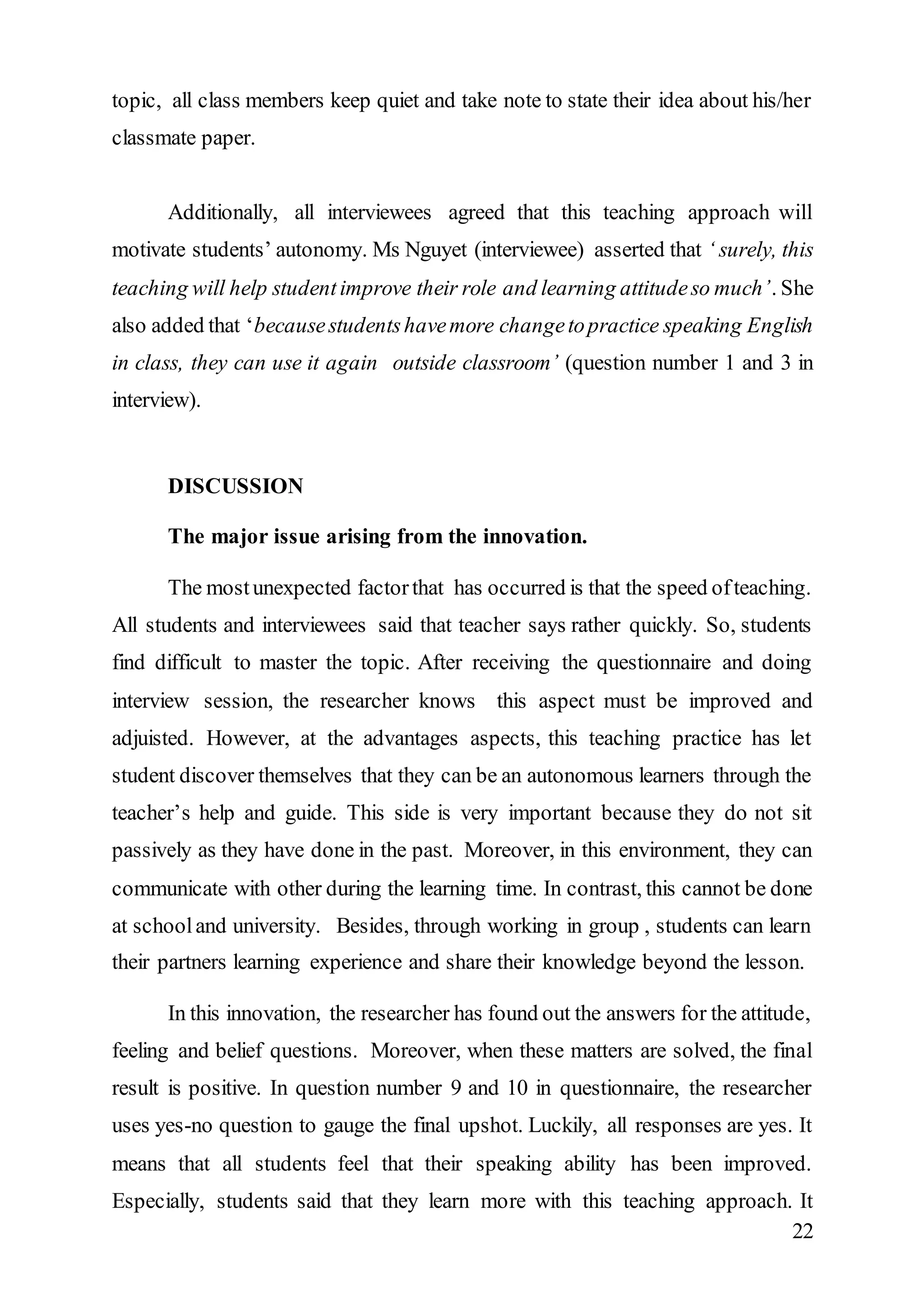 topic, all class members keep quiet and take note to state their idea about his/her 
classmate paper. 
Additionally, all interviewees agreed that this teaching approach will 
motivate students’ autonomy. Ms Nguyet (interviewee) asserted that ‘ surely, this 
teaching will help student improve their role and learning attitude so much’. She 
also added that ‘because students have more change to practice speaking English 
in class, they can use it again outside classroom’ (question number 1 and 3 in 
interview). 
22 
DISCUSSION 
The major issue arising from the innovation. 
The most unexpected factor that has occurred is that the speed of teaching. 
All students and interviewees said that teacher says rather quickly. So, students 
find difficult to master the topic. After receiving the questionnaire and doing 
interview session, the researcher knows this aspect must be improved and 
adjuisted. However, at the advantages aspects, this teaching practice has let 
student discover themselves that they can be an autonomous learners through the 
teacher’s help and guide. This side is very important because they do not sit 
passively as they have done in the past. Moreover, in this environment, they can 
communicate with other during the learning time. In contrast, this cannot be done 
at school and university. Besides, through working in group , students can learn 
their partners learning experience and share their knowledge beyond the lesson. 
In this innovation, the researcher has found out the answers for the attitude, 
feeling and belief questions. Moreover, when these matters are solved, the final 
result is positive. In question number 9 and 10 in questionnaire, the researcher 
uses yes-no question to gauge the final upshot. Luckily, all responses are yes. It 
means that all students feel that their speaking ability has been improved. 
Especially, students said that they learn more with this teaching approach. It 
 