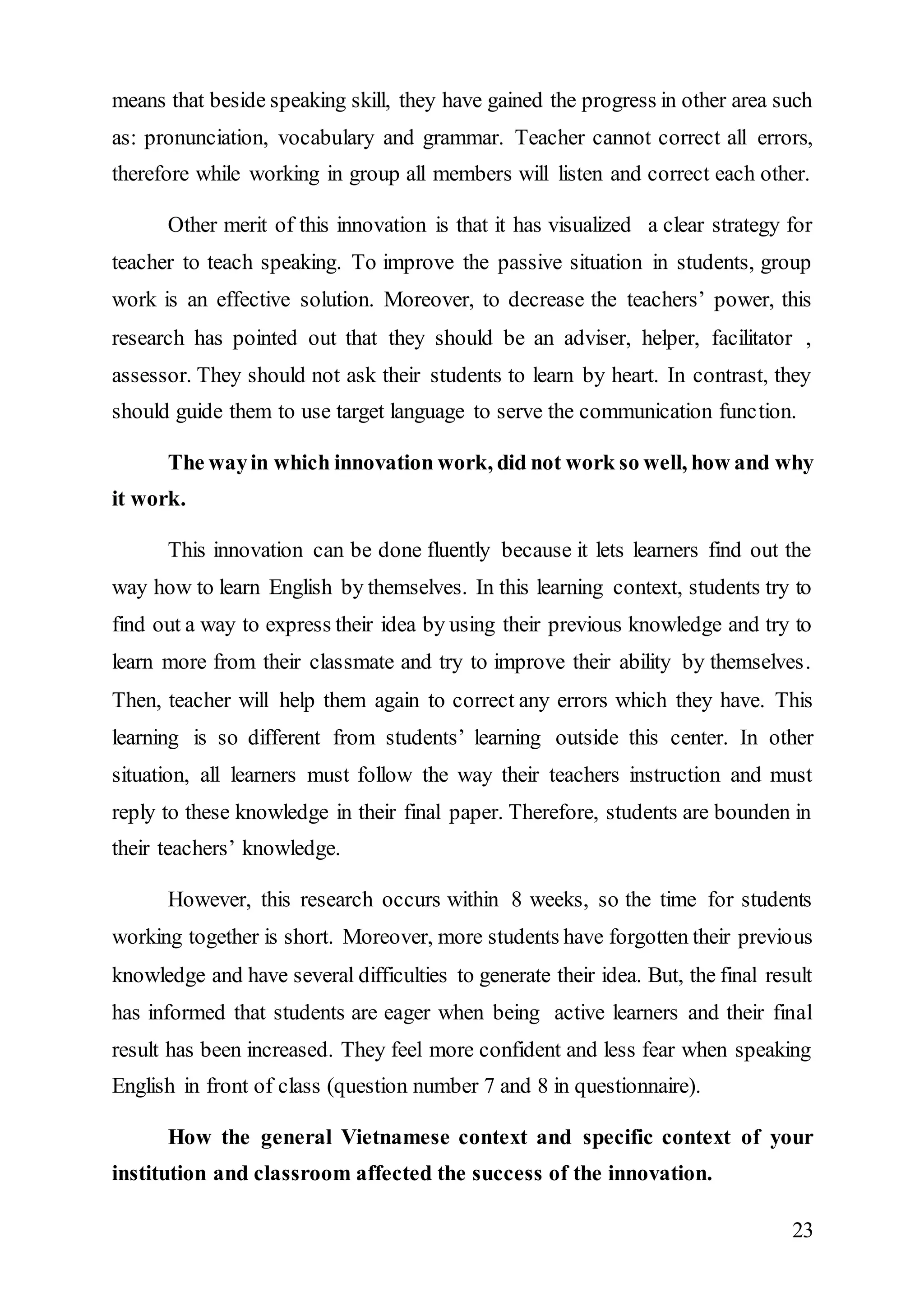means that beside speaking skill, they have gained the progress in other area such 
as: pronunciation, vocabulary and grammar. Teacher cannot correct all errors, 
therefore while working in group all members will listen and correct each other. 
Other merit of this innovation is that it has visualized a clear strategy for 
teacher to teach speaking. To improve the passive situation in students, group 
work is an effective solution. Moreover, to decrease the teachers’ power, this 
research has pointed out that they should be an adviser, helper, facilitator , 
assessor. They should not ask their students to learn by heart. In contrast, they 
should guide them to use target language to serve the communication function. 
The way in which innovation work, did not work so well, how and why 
23 
it work. 
This innovation can be done fluently because it lets learners find out the 
way how to learn English by themselves. In this learning context, students try to 
find out a way to express their idea by using their previous knowledge and try to 
learn more from their classmate and try to improve their ability by themselves. 
Then, teacher will help them again to correct any errors which they have. This 
learning is so different from students’ learning outside this center. In other 
situation, all learners must follow the way their teachers instruction and must 
reply to these knowledge in their final paper. Therefore, students are bounden in 
their teachers’ knowledge. 
However, this research occurs within 8 weeks, so the time for students 
working together is short. Moreover, more students have forgotten their previous 
knowledge and have several difficulties to generate their idea. But, the final result 
has informed that students are eager when being active learners and their final 
result has been increased. They feel more confident and less fear when speaking 
English in front of class (question number 7 and 8 in questionnaire). 
How the general Vietnamese context and specific context of your 
institution and classroom affected the success of the innovation. 
 
