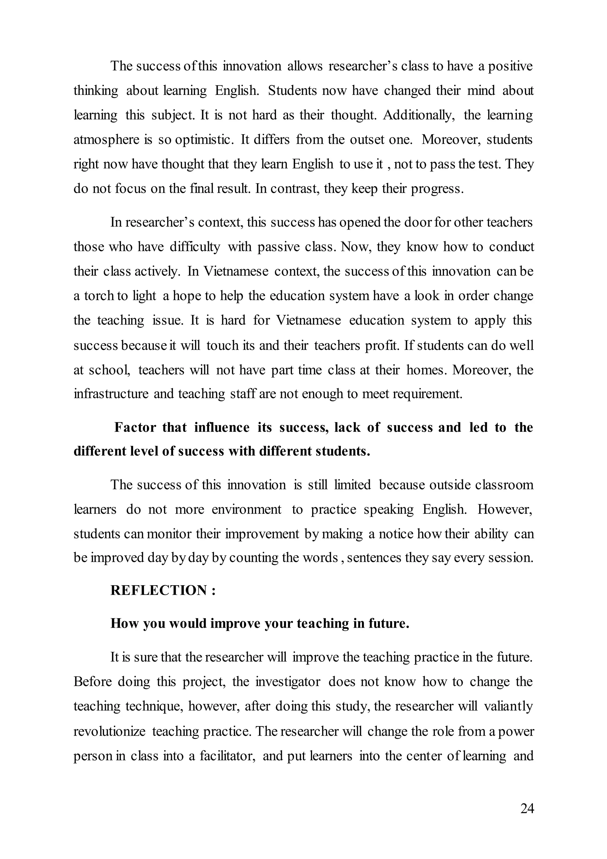 The success of this innovation allows researcher’s class to have a positive 
thinking about learning English. Students now have changed their mind about 
learning this subject. It is not hard as their thought. Additionally, the learning 
atmosphere is so optimistic. It differs from the outset one. Moreover, students 
right now have thought that they learn English to use it , not to pass the test. They 
do not focus on the final result. In contrast, they keep their progress. 
In researcher’s context, this success has opened the door for other teachers 
those who have difficulty with passive class. Now, they know how to conduct 
their class actively. In Vietnamese context, the success of this innovation can be 
a torch to light a hope to help the education system have a look in order change 
the teaching issue. It is hard for Vietnamese education system to apply this 
success because it will touch its and their teachers profit. If students can do well 
at school, teachers will not have part time class at their homes. Moreover, the 
infrastructure and teaching staff are not enough to meet requirement. 
Factor that influence its success, lack of success and led to the 
24 
different level of success with different students. 
The success of this innovation is still limited because outside classroom 
learners do not more environment to practice speaking English. However, 
students can monitor their improvement by making a notice how their ability can 
be improved day by day by counting the words , sentences they say every session. 
REFLECTION : 
How you would improve your teaching in future. 
It is sure that the researcher will improve the teaching practice in the future. 
Before doing this project, the investigator does not know how to change the 
teaching technique, however, after doing this study, the researcher will valiantly 
revolutionize teaching practice. The researcher will change the role from a power 
person in class into a facilitator, and put learners into the center of learning and 
 