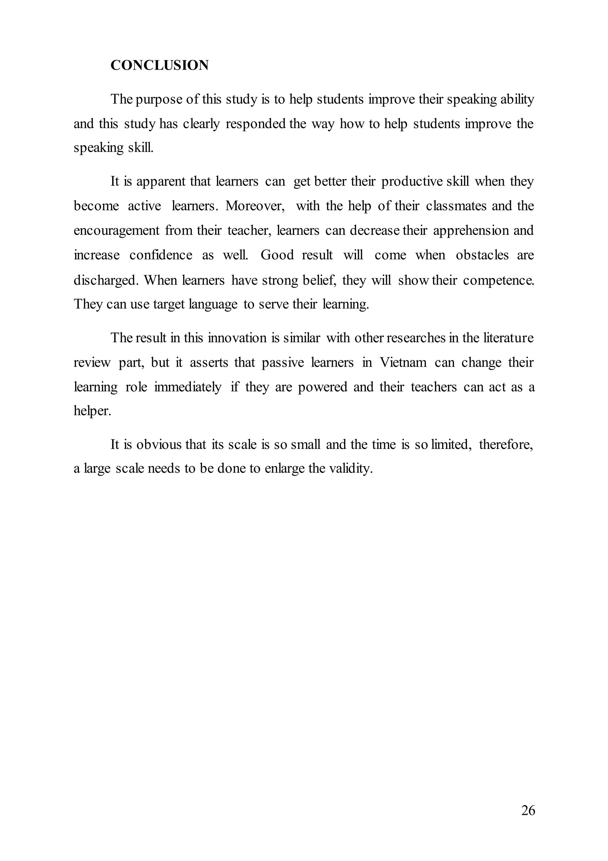 26 
CONCLUSION 
The purpose of this study is to help students improve their speaking ability 
and this study has clearly responded the way how to help students improve the 
speaking skill. 
It is apparent that learners can get better their productive skill when they 
become active learners. Moreover, with the help of their classmates and the 
encouragement from their teacher, learners can decrease their apprehension and 
increase confidence as well. Good result will come when obstacles are 
discharged. When learners have strong belief, they will show their competence. 
They can use target language to serve their learning. 
The result in this innovation is similar with other researches in the literature 
review part, but it asserts that passive learners in Vietnam can change their 
learning role immediately if they are powered and their teachers can act as a 
helper. 
It is obvious that its scale is so small and the time is so limited, therefore, 
a large scale needs to be done to enlarge the validity. 
 