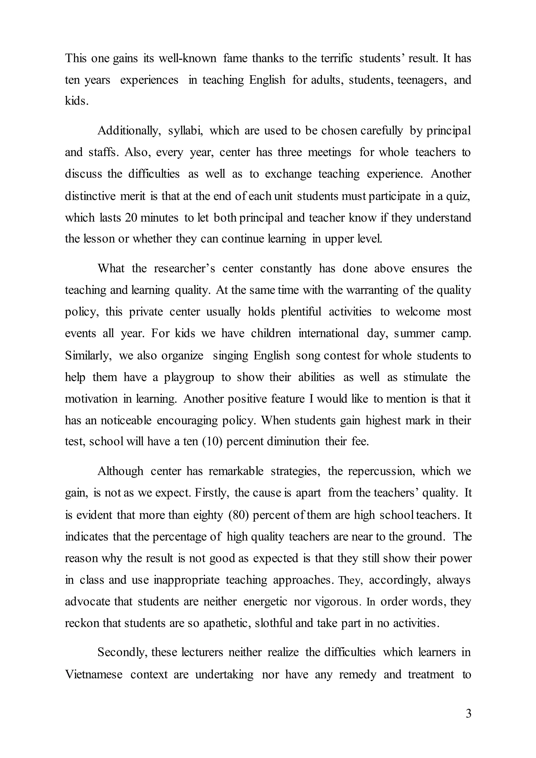 This one gains its well-known fame thanks to the terrific students’ result. It has 
ten years experiences in teaching English for adults, students, teenagers, and 
kids. 
Additionally, syllabi, which are used to be chosen carefully by principal 
and staffs. Also, every year, center has three meetings for whole teachers to 
discuss the difficulties as well as to exchange teaching experience. Another 
distinctive merit is that at the end of each unit students must participate in a quiz, 
which lasts 20 minutes to let both principal and teacher know if they understand 
the lesson or whether they can continue learning in upper level. 
What the researcher’s center constantly has done above ensures the 
teaching and learning quality. At the same time with the warranting of the quality 
policy, this private center usually holds plentiful activities to welcome most 
events all year. For kids we have children international day, summer camp. 
Similarly, we also organize singing English song contest for whole students to 
help them have a playgroup to show their abilities as well as stimulate the 
motivation in learning. Another positive feature I would like to mention is that it 
has an noticeable encouraging policy. When students gain highest mark in their 
test, school will have a ten (10) percent diminution their fee. 
Although center has remarkable strategies, the repercussion, which we 
gain, is not as we expect. Firstly, the cause is apart from the teachers’ quality. It 
is evident that more than eighty (80) percent of them are high school teachers. It 
indicates that the percentage of high quality teachers are near to the ground. The 
reason why the result is not good as expected is that they still show their power 
in class and use inappropriate teaching approaches. They, accordingly, always 
advocate that students are neither energetic nor vigorous. In order words, they 
reckon that students are so apathetic, slothful and take part in no activities. 
Secondly, these lecturers neither realize the difficulties which learners in 
Vietnamese context are undertaking nor have any remedy and treatment to 
3 
 