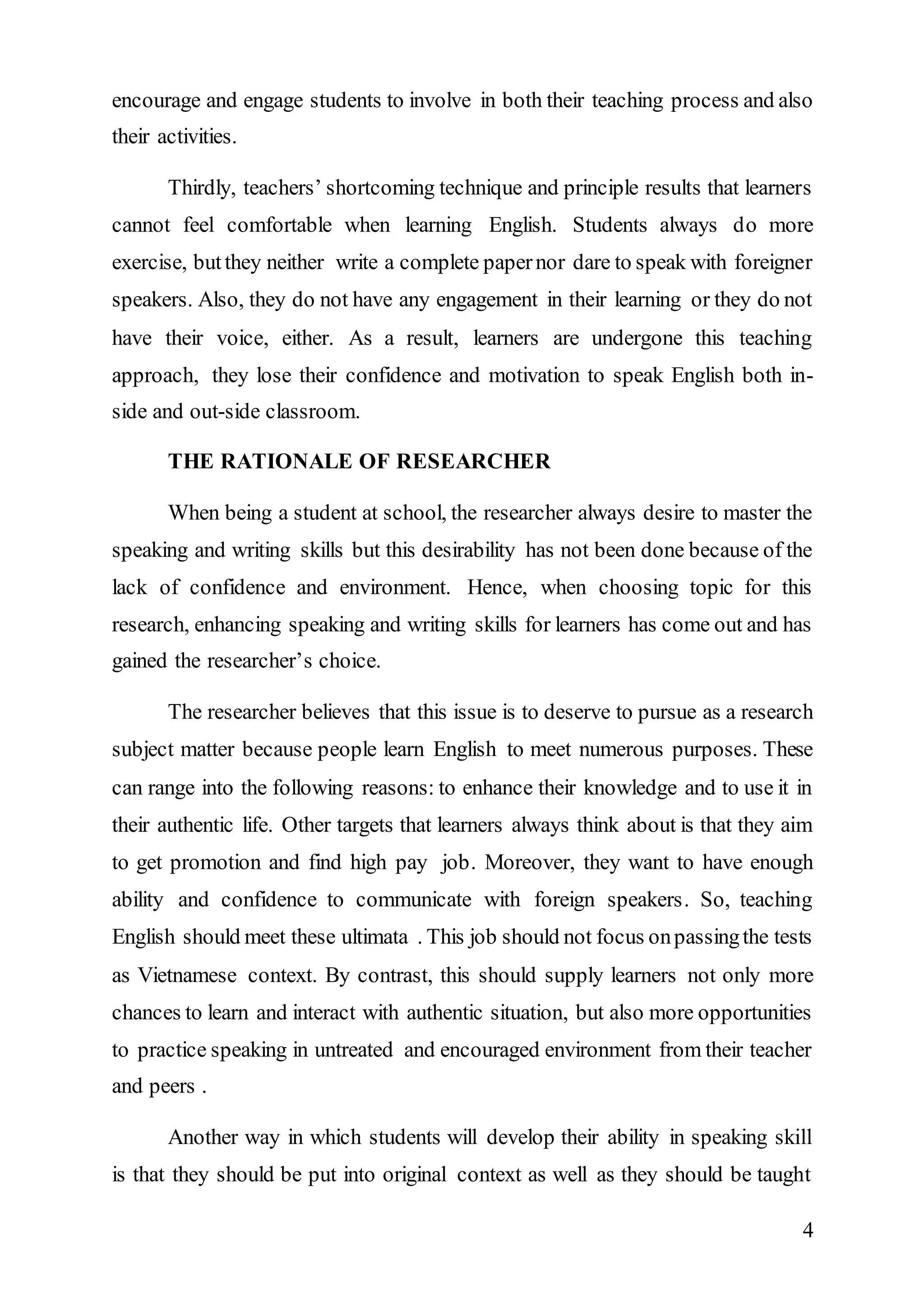 encourage and engage students to involve in both their teaching process and also 
their activities. 
Thirdly, teachers’ shortcoming technique and principle results that learners 
cannot feel comfortable when learning English. Students always do more 
exercise, but they neither write a complete paper nor dare to speak with foreigner 
speakers. Also, they do not have any engagement in their learning or they do not 
have their voice, either. As a result, learners are undergone this teaching 
approach, they lose their confidence and motivation to speak English both in-side 
4 
and out-side classroom. 
THE RATIONALE OF RESEARCHER 
When being a student at school, the researcher always desire to master the 
speaking and writing skills but this desirability has not been done because of the 
lack of confidence and environment. Hence, when choosing topic for this 
research, enhancing speaking and writing skills for learners has come out and has 
gained the researcher’s choice. 
The researcher believes that this issue is to deserve to pursue as a research 
subject matter because people learn English to meet numerous purposes. These 
can range into the following reasons: to enhance their knowledge and to use it in 
their authentic life. Other targets that learners always think about is that they aim 
to get promotion and find high pay job. Moreover, they want to have enough 
ability and confidence to communicate with foreign speakers. So, teaching 
English should meet these ultimata . This job should not focus on passing the tests 
as Vietnamese context. By contrast, this should supply learners not only more 
chances to learn and interact with authentic situation, but also more opportunities 
to practice speaking in untreated and encouraged environment from their teacher 
and peers . 
Another way in which students will develop their ability in speaking skill 
is that they should be put into original context as well as they should be taught 
 