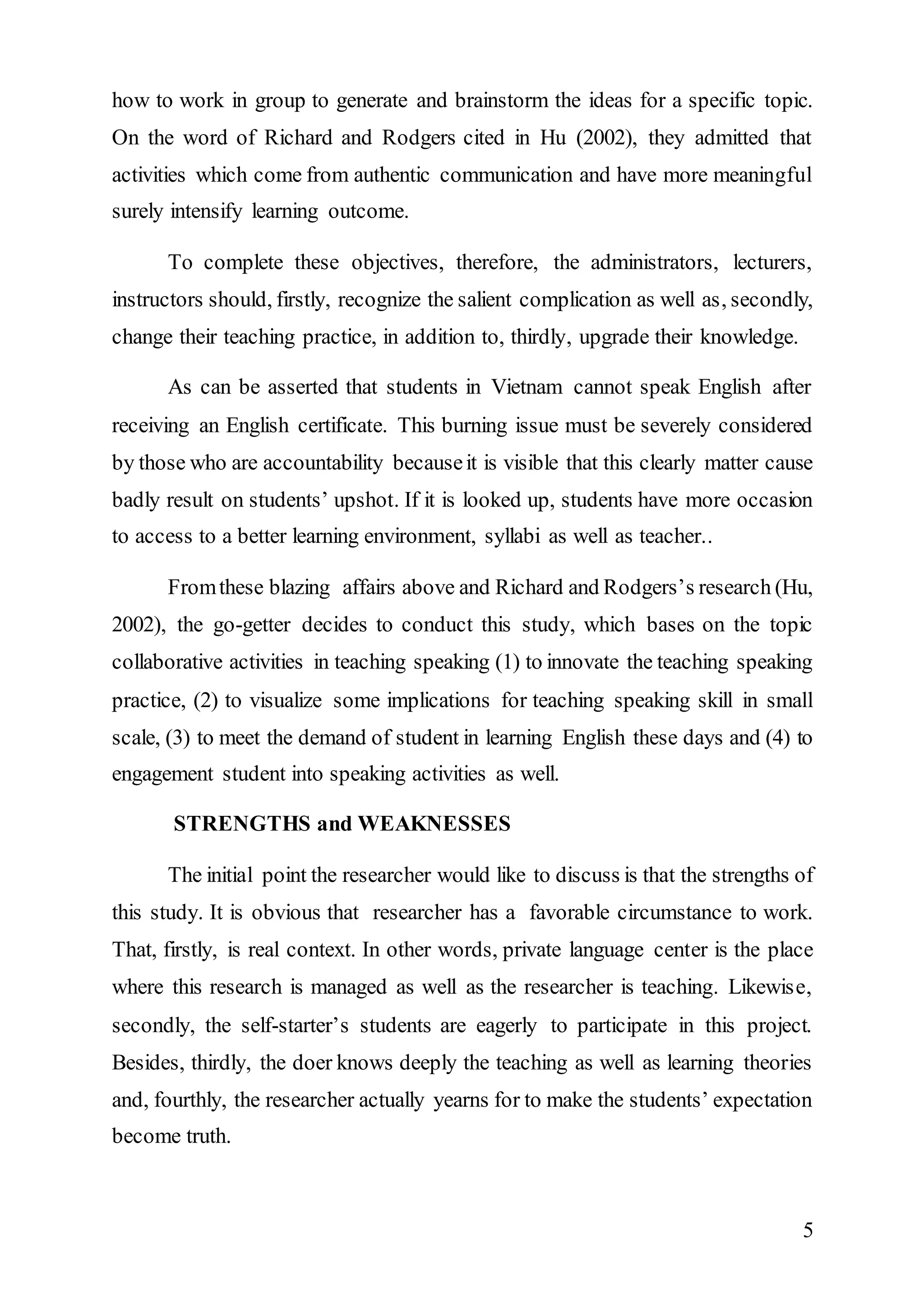 how to work in group to generate and brainstorm the ideas for a specific topic. 
On the word of Richard and Rodgers cited in Hu (2002), they admitted that 
activities which come from authentic communication and have more meaningful 
surely intensify learning outcome. 
To complete these objectives, therefore, the administrators, lecturers, 
instructors should, firstly, recognize the salient complication as well as, secondly, 
change their teaching practice, in addition to, thirdly, upgrade their knowledge. 
As can be asserted that students in Vietnam cannot speak English after 
receiving an English certificate. This burning issue must be severely considered 
by those who are accountability because it is visible that this clearly matter cause 
badly result on students’ upshot. If it is looked up, students have more occasion 
to access to a better learning environment, syllabi as well as teacher.. 
From these blazing affairs above and Richard and Rodgers’s research (Hu, 
2002), the go-getter decides to conduct this study, which bases on the topic 
collaborative activities in teaching speaking (1) to innovate the teaching speaking 
practice, (2) to visualize some implications for teaching speaking skill in small 
scale, (3) to meet the demand of student in learning English these days and (4) to 
engagement student into speaking activities as well. 
5 
STRENGTHS and WEAKNESSES 
The initial point the researcher would like to discuss is that the strengths of 
this study. It is obvious that researcher has a favorable circumstance to work. 
That, firstly, is real context. In other words, private language center is the place 
where this research is managed as well as the researcher is teaching. Likewise, 
secondly, the self-starter’s students are eagerly to participate in this project. 
Besides, thirdly, the doer knows deeply the teaching as well as learning theories 
and, fourthly, the researcher actually yearns for to make the students’ expectation 
become truth. 
 