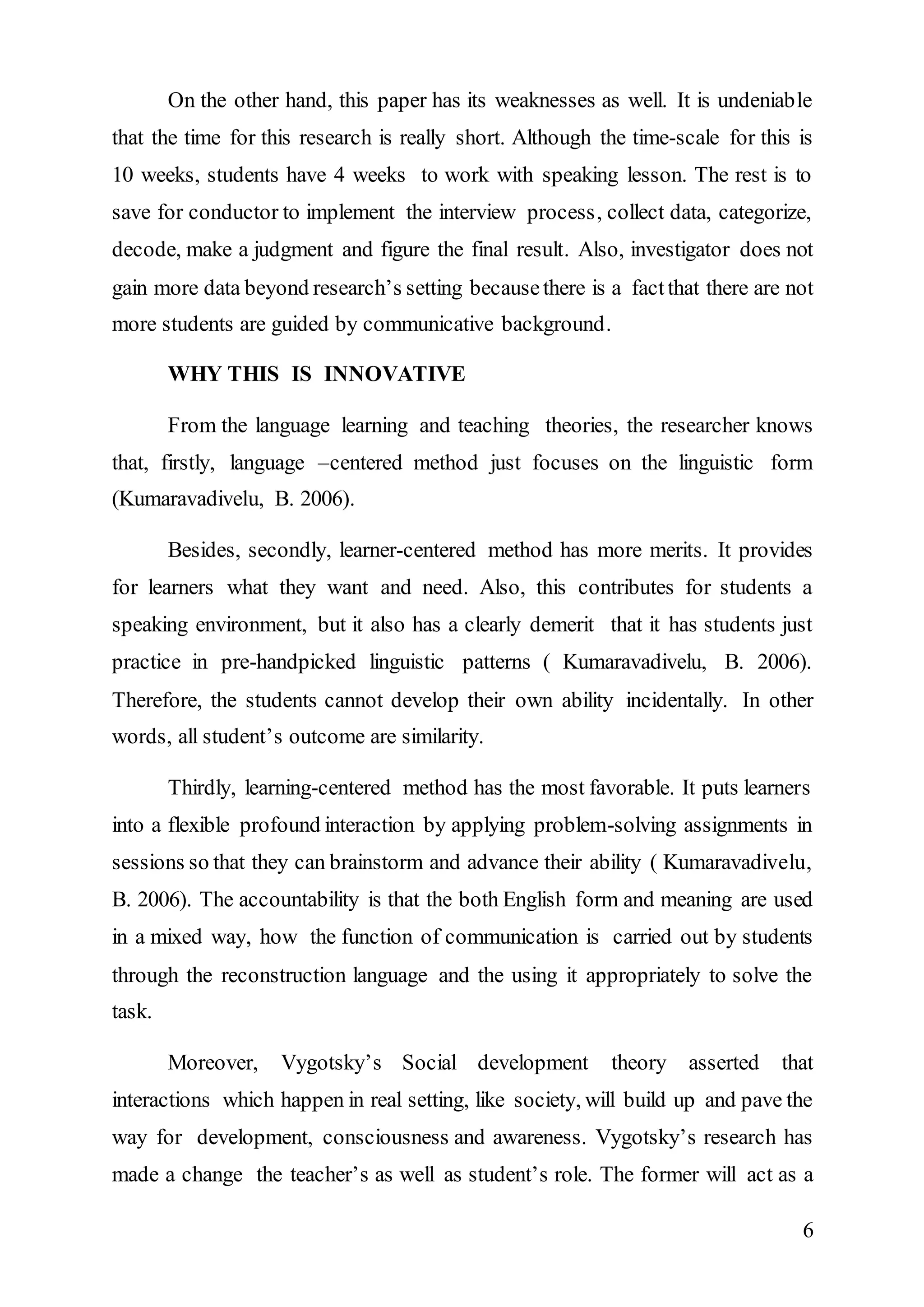 On the other hand, this paper has its weaknesses as well. It is undeniable 
that the time for this research is really short. Although the time-scale for this is 
10 weeks, students have 4 weeks to work with speaking lesson. The rest is to 
save for conductor to implement the interview process, collect data, categorize, 
decode, make a judgment and figure the final result. Also, investigator does not 
gain more data beyond research’s setting because there is a fact that there are not 
more students are guided by communicative background. 
6 
WHY THIS IS INNOVATIVE 
From the language learning and teaching theories, the researcher knows 
that, firstly, language –centered method just focuses on the linguistic form 
(Kumaravadivelu, B. 2006). 
Besides, secondly, learner-centered method has more merits. It provides 
for learners what they want and need. Also, this contributes for students a 
speaking environment, but it also has a clearly demerit that it has students just 
practice in pre-handpicked linguistic patterns ( Kumaravadivelu, B. 2006). 
Therefore, the students cannot develop their own ability incidentally. In other 
words, all student’s outcome are similarity. 
Thirdly, learning-centered method has the most favorable. It puts learners 
into a flexible profound interaction by applying problem-solving assignments in 
sessions so that they can brainstorm and advance their ability ( Kumaravadivelu, 
B. 2006). The accountability is that the both English form and meaning are used 
in a mixed way, how the function of communication is carried out by students 
through the reconstruction language and the using it appropriately to solve the 
task. 
Moreover, Vygotsky’s Social development theory asserted that 
interactions which happen in real setting, like society, will build up and pave the 
way for development, consciousness and awareness. Vygotsky’s research has 
made a change the teacher’s as well as student’s role. The former will act as a 
 