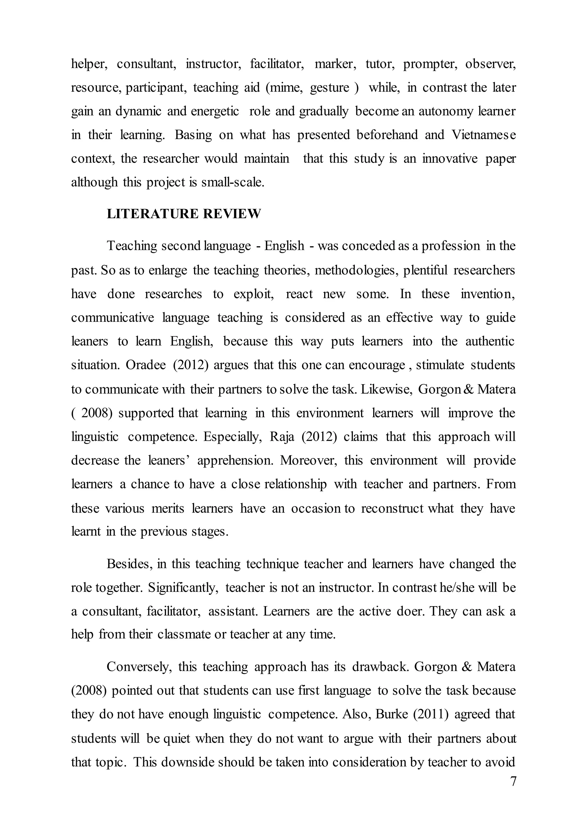 helper, consultant, instructor, facilitator, marker, tutor, prompter, observer, 
resource, participant, teaching aid (mime, gesture ) while, in contrast the later 
gain an dynamic and energetic role and gradually become an autonomy learner 
in their learning. Basing on what has presented beforehand and Vietnamese 
context, the researcher would maintain that this study is an innovative paper 
although this project is small-scale. 
7 
LITERATURE REVIEW 
Teaching second language - English - was conceded as a profession in the 
past. So as to enlarge the teaching theories, methodologies, plentiful researchers 
have done researches to exploit, react new some. In these invention, 
communicative language teaching is considered as an effective way to guide 
leaners to learn English, because this way puts learners into the authentic 
situation. Oradee (2012) argues that this one can encourage , stimulate students 
to communicate with their partners to solve the task. Likewise, Gorgon & Matera 
( 2008) supported that learning in this environment learners will improve the 
linguistic competence. Especially, Raja (2012) claims that this approach will 
decrease the leaners’ apprehension. Moreover, this environment will provide 
learners a chance to have a close relationship with teacher and partners. From 
these various merits learners have an occasion to reconstruct what they have 
learnt in the previous stages. 
Besides, in this teaching technique teacher and learners have changed the 
role together. Significantly, teacher is not an instructor. In contrast he/she will be 
a consultant, facilitator, assistant. Learners are the active doer. They can ask a 
help from their classmate or teacher at any time. 
Conversely, this teaching approach has its drawback. Gorgon & Matera 
(2008) pointed out that students can use first language to solve the task because 
they do not have enough linguistic competence. Also, Burke (2011) agreed that 
students will be quiet when they do not want to argue with their partners about 
that topic. This downside should be taken into consideration by teacher to avoid 
 