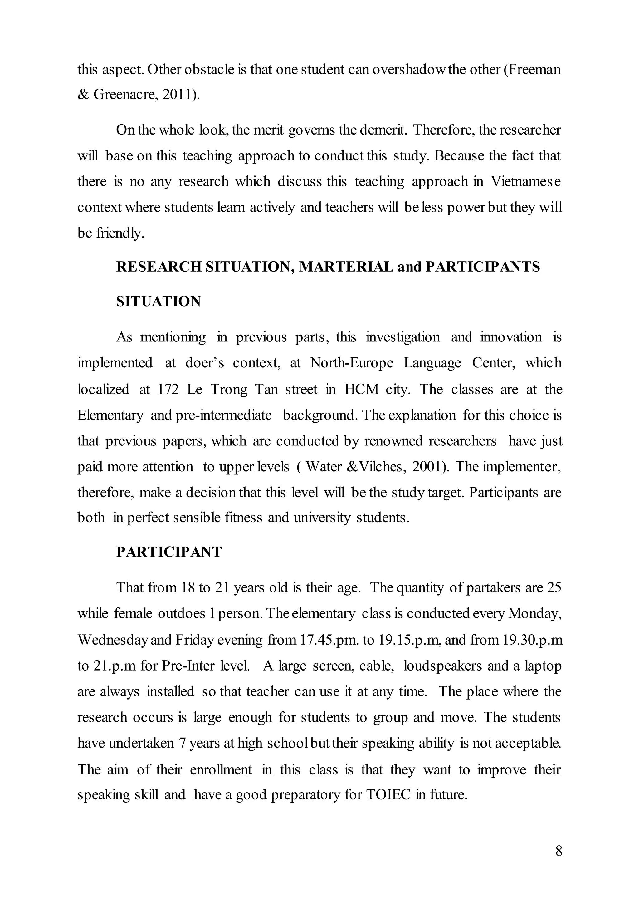 this aspect. Other obstacle is that one student can overshadow the other (Freeman 
& Greenacre, 2011). 
On the whole look, the merit governs the demerit. Therefore, the researcher 
will base on this teaching approach to conduct this study. Because the fact that 
there is no any research which discuss this teaching approach in Vietnamese 
context where students learn actively and teachers will be less power but they will 
be friendly. 
8 
RESEARCH SITUATION, MARTERIAL and PARTICIPANTS 
SITUATION 
As mentioning in previous parts, this investigation and innovation is 
implemented at doer’s context, at North-Europe Language Center, which 
localized at 172 Le Trong Tan street in HCM city. The classes are at the 
Elementary and pre-intermediate background. The explanation for this choice is 
that previous papers, which are conducted by renowned researchers have just 
paid more attention to upper levels ( Water &Vilches, 2001). The implementer, 
therefore, make a decision that this level will be the study target. Participants are 
both in perfect sensible fitness and university students. 
PARTICIPANT 
That from 18 to 21 years old is their age. The quantity of partakers are 25 
while female outdoes 1 person. The elementary class is conducted every Monday, 
Wednesday and Friday evening from 17.45.pm. to 19.15.p.m, and from 19.30.p.m 
to 21.p.m for Pre-Inter level. A large screen, cable, loudspeakers and a laptop 
are always installed so that teacher can use it at any time. The place where the 
research occurs is large enough for students to group and move. The students 
have undertaken 7 years at high school but their speaking ability is not acceptable. 
The aim of their enrollment in this class is that they want to improve their 
speaking skill and have a good preparatory for TOIEC in future. 
 