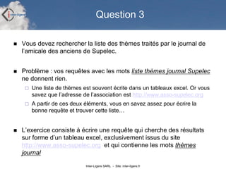 Question 3

   Vous devez rechercher la liste des thèmes traités par le journal de
    l’amicale des anciens de Supelec.
...