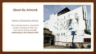 About the Artwork
Purpose of Painting the Artwork
This artwork stands to remind the
people of Penang of what was
here before Penang and our
relationship to the natural world.
 