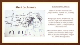 About the Artwork Story Behind the Artwork
Her hair becomes the vines of the
jungle and bats, swiftlets and crows fly
from it.
Every night at dusk, hundreds of tiny
bats take flight from the temple next
door as hundreds of swifts fly above
back to their homes accompanied by a
lone crow or two.
Once in a time before, all these animals
lived in caves and trees in the jungle
but now they live amongst the temples
and homes of Georgetown.
 