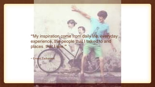 ~ Ernest Zacharevic
“My inspiration come from daily life, everyday
experience, the people that I talked to and
places that I see.”
 