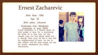 Ernest Zacharevic
Birth Date: 1986
Age: 29
Birth place: Lithuania
Graduated from Middlesex
University in year 2009.
Ernest Zacharevic is a famous street art
artist greatly in Asia. He is contributing
the street art in Asia now. He had
created many fun and playful street arts
in George Town since he fell in love with
the neighbourhood of there. He like to
add children and the local people set into
his murals, installations and artistic
interventions.
 