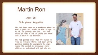 Martin Ron
Age: 35
Birth place: Argentine
He had been sent to a workshop when he
was 7 years old. When he was in age 10
to 18, he painting with oils . His first
mural art was in his 14 years old which
was a skull in his bedroom.
He had painted more than 60 murals in
Tres de Febrero. Martin had been giving
painting classes to youngsters for eight
years. He wanted to encourage more
children to understand and get into art.
 