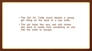 • The Girl On Turtle mural depicts a young
girl riding on the back of a sea turtle.
• The girl looks like very sad and shows
she want to evade from something so she
ride the turtle to escape
 