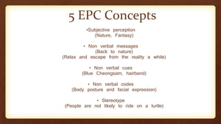 •Subjective perception
(Nature, Fantasy)
• Non verbal messages
(Back to nature)
(Relax and escape from the reality a while)
• Non verbal cues
(Blue Cheongsam, hairband)
• Non verbal codes
(Body posture and facial expression)
• Stereotype
(People are not likely to ride on a turtle)
5 EPC Concepts
 