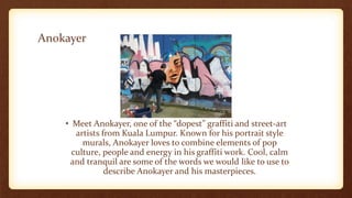 Anokayer
• Meet Anokayer, one of the “dopest” graffiti and street-art
artists from Kuala Lumpur. Known for his portrait style
murals, Anokayer loves to combine elements of pop
culture, people and energy in his graffiti work. Cool, calm
and tranquil are some of the words we would like to use to
describe Anokayer and his masterpieces.
 