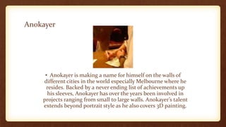 Anokayer
• Anokayer is making a name for himself on the walls of
different cities in the world especially Melbourne where he
resides. Backed by a never ending list of achievements up
his sleeves, Anokayer has over the years been involved in
projects ranging from small to large walls. Anokayer’s talent
extends beyond portrait style as he also covers 3D painting.
 