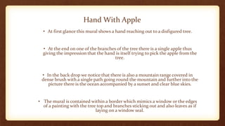Hand With Apple
• At first glance this mural shows a hand reaching out to a disfigured tree.
• At the end on one of the branches of the tree there is a single apple thus
giving the impression that the hand is itself trying to pick the apple from the
tree.
• In the back drop we notice that there is also a mountain range covered in
dense brush with a single path going round the mountain and further into the
picture there is the ocean accompanied by a sunset and clear blue skies.
• The mural is contained within a border which mimics a window or the edges
of a painting with the tree top and branches sticking out and also leaves as if
laying on a window seal.
 