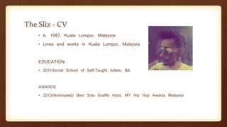 The Sliz - CV
• b. 1987, Kuala Lumpur, Malaysia
• Lives and works in Kuala Lumpur, Malaysia
EDUCATION
• 2011Secret School of Self-Taught Artists, BA
AWARDS
• 2013(Nominated) Best Solo Graffiti Artist, MY Hip Hop Awards Malaysia
 