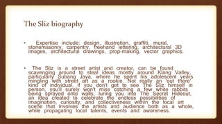 The Sliz biography
• Expertise include: design, illustration, graffiti, mural,
stonemasonry, carpentry, freehand lettering, architectural 3D
images, architectural drawings, prop-making, vector graphics.
• The Sliz is a street artist and creator, can be found
scavenging around to steal ideas mostly around Klang Valley,
particularly Subang Jaya, where he spent his adolescent years
mingling with street art as a rookie. Not really an 'out there'
kind of individual, if you don't get to see The Sliz himself in
person, you'll surely won't miss catching a few white rabbits
being sprayed onto walls, luring you into The Secret Hideout,
an idea created to celebrate the endless possibilities of
imagination, curiosity, and collectiveness within the local art
scene that involves the artists and audience both as a whole,
while propagating local talents, events and awareness.
 