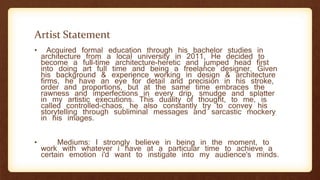 Artist Statement
• Acquired formal education through his bachelor studies in
architecture from a local university in 2011, He decided to
become a full-time architecture-heretic and jumped head first
into doing art full time and being a freelance designer. Given
his background & experience working in design & architecture
firms, he have an eye for detail and precision in his stroke,
order and proportions, but at the same time embraces the
rawness and imperfections in every drip, smudge and splatter
in my artistic executions. This duality of thought, to me, is
called controlled-chaos. he also constantly try to convey his
storytelling through subliminal messages and sarcastic mockery
in his images.
• Mediums: I strongly believe in being in the moment, to
work with whatever i have at a particular time to achieve a
certain emotion i'd want to instigate into my audience's minds.
 