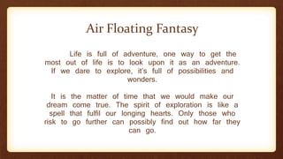 Life is full of adventure, one way to get the
most out of life is to look upon it as an adventure.
If we dare to explore, it’s full of possibilities and
wonders.
It is the matter of time that we would make our
dream come true. The spirit of exploration is like a
spell that fulfil our longing hearts. Only those who
risk to go further can possibly find out how far they
can go.
Air Floating Fantasy
 