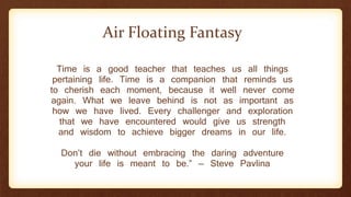Time is a good teacher that teaches us all things
pertaining life. Time is a companion that reminds us
to cherish each moment, because it well never come
again. What we leave behind is not as important as
how we have lived. Every challenger and exploration
that we have encountered would give us strength
and wisdom to achieve bigger dreams in our life.
Don’t die without embracing the daring adventure
your life is meant to be.” — Steve Pavlina
Air Floating Fantasy
 