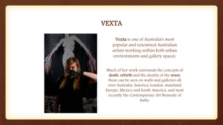 VEXTA
Vexta is one of Australia's most
popular and renowned Australian
artists working within both urban
environments and gallery spaces.
Much of her work surrounds the concepts of
death, rebirth and the duality of the sexes,
these can be seen on walls and galleries all
over Australia, America, London, mainland
Europe, Mexico and South America, and most
recently the Contemporary Art Biennale of
India.
 