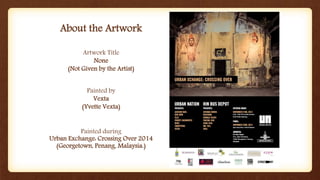 About the Artwork
Painted during
Urban Exchange: Crossing Over 2014
(Georgetown, Penang, Malaysia.)
Artwork Title
None
(Not Given by the Artist)
Painted by
Vexta
(Yvette Vexta)
 